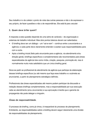 Seu trabalho é o de coletar o ponto de vista das outras pessoas e não o de expressar o
seu próprio, de fazer questões e não o de respondê-las. Ele está lá para escutar.
5. Quem deve brifar quem?
A resposta a esta questão depende de uma série de variáveis – de organização e
sistemas de trabalho individual. Mas dois pontos básicos devem ser salientados:
 O briefing deve ser um diálogo – um “vai-e-vem” – contínuo entre o anunciante e a
agência; e cada parte deve claramente entender e aceitar suas responsabilidades para
com a outra.
 Após o briefing inicial (feito pelo anunciante para a agência, via atendimento e/ou
direção geral), briefings específicos e complementares são recomendados para áreas
especializadas da agência tais como mídia, criação, pesquisa, promoção etc. isso é
normalmente muito mais satisfatório que um único briefing geral.
Deve-se pedir ao profissional de atendimento da agência que participe da elaboração
desses briefings específicos (ou até mesmo que faça esse trabalho e o submeta ao
anunciante), a partir do planejamento estratégico definido.
Profissionais das áreas especializadas até mesmo podem participar da discussão e
redação desses briefings complementares, mas a responsabilidade por sua execução
cabe ao atendimento (e/ou anunciante) e sua aprovação é tarefa que o gerente de
propaganda não pode delegar a ninguém.
Áreas de responsabilidade.
O processo de briefing, como já vimos, é inseparável do processo de planejamento.
Entretanto, as responsabilidades sobre o briefing devem seguir claramente uma divisão
de responsabilidades de planejamento.
 