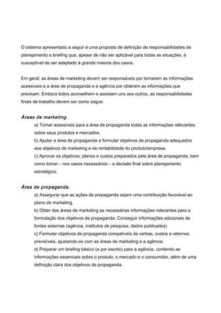 O sistema apresentado a seguir é uma proposta de definição de responsabilidades de
planejamento e briefing que, apesar de não ser aplicável para todas as situações, é
susceptível de ser adaptado à grande maioria dos casos.
Em geral, as áreas de marketing devem ser responsáveis por tornarem as informações
acessíveis e a área de propaganda e a agência por obterem as informações que
precisam. Embora todos aconselhem e assistam uns aos outros, as responsabilidades
finais de trabalho devem ser como segue:
Áreas de marketing.
a) Tornar acessíveis para a área de propaganda todas as informações relevantes
sobre seus produtos e mercados.
b) Ajudar a área de propaganda a formular objetivos de propaganda adequados
aos objetivos de marketing e de rentabilidade do produto/empresa.
c) Aprovar os objetivos, planos e custos preparados pela área de propaganda, bem
como tomar – nos casos necessários – a decisão final sobre planejamento
estratégico.
Área de propaganda.
a) Assegurar que as ações de propaganda sejam uma contribuição favorável ao
plano de marketing.
b) Obter das áreas de marketing as necessárias informações relevantes para a
formulação dos objetivos de propaganda. Conseguir informações adicionais de
fontes externas (agência, institutos de pesquisa, dados publicados)
c) Formular objetivos de propaganda compatíveis às verbas, custos e retornos
previsíveis, ajustando-os com as áreas de marketing e a agência.
d) Preparar um briefing básico (e por escrito) para a agência, contendo as
informações essenciais sobre o produto, o mercado e o consumidor, além de uma
definição clara dos objetivos de propaganda.
 