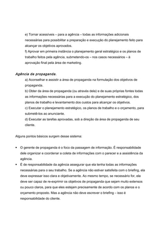 e) Tornar acessíveis – para a agência – todas as informações adicionais
necessárias para possibilitar a preparação e execução do planejamento feito para
alcançar os objetivos aprovados.
f) Aprovar em primeira instância o planejamento geral estratégico e os planos de
trabalho feitos pela agência, submetendo-os – nos casos necessários – à
aprovação final pela área de marketing.
Agência de propaganda.
a) Aconselhar e assistir a área de propaganda na formulação dos objetivos de
propaganda.
b) Obter da área de propaganda (ou através dela) e de suas próprias fontes todas
as informações necessárias para a execução do planejamento estratégico, dos
planos de trabalho e levantamento dos custos para alcançar os objetivos.
c) Executar o planejamento estratégico, os planos de trabalho e o orçamento, para
submetê-los ao anunciante.
d) Executar as tarefas aprovadas, sob a direção da área de propaganda de seu
cliente.
Alguns pontos básicos surgem desse sistema:
 O gerente de propaganda é o foco da passagem de informação. É responsabilidade
dele organizar e coordenar a coleta de informações com o parecer e a assistência da
agência.
 É de responsabilidade da agência assegurar que ela tenha todas as informações
necessárias para o seu trabalho. Se a agência não estiver satisfeita com o briefing, ela
deve expressar isso clara e objetivamente. Ao mesmo tempo, se necessário for, ela
deve ser capaz de re-exprimir os objetivos de propaganda que sejam muito extensos
ou pouco claros, para que eles estejam precisamente de acordo com os planos e o
orçamento proposto. Mas a agência não deve escrever o briefing – isso é
responsabilidade do cliente.
 