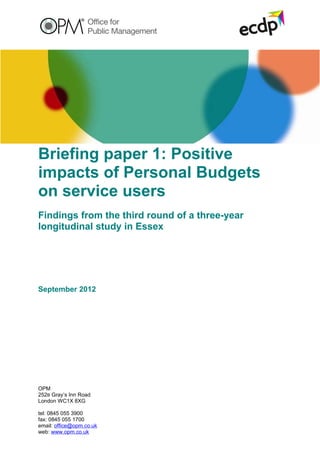 Briefing paper 1: Positive
impacts of Personal Budgets
on service users
Findings from the third round of a three-year
longitudinal study in Essex




September 2012




OPM
252B Gray’s Inn Road
London WC1X 8XG

tel: 0845 055 3900
fax: 0845 055 1700
email: office@opm.co.uk
web: www.opm.co.uk
 
