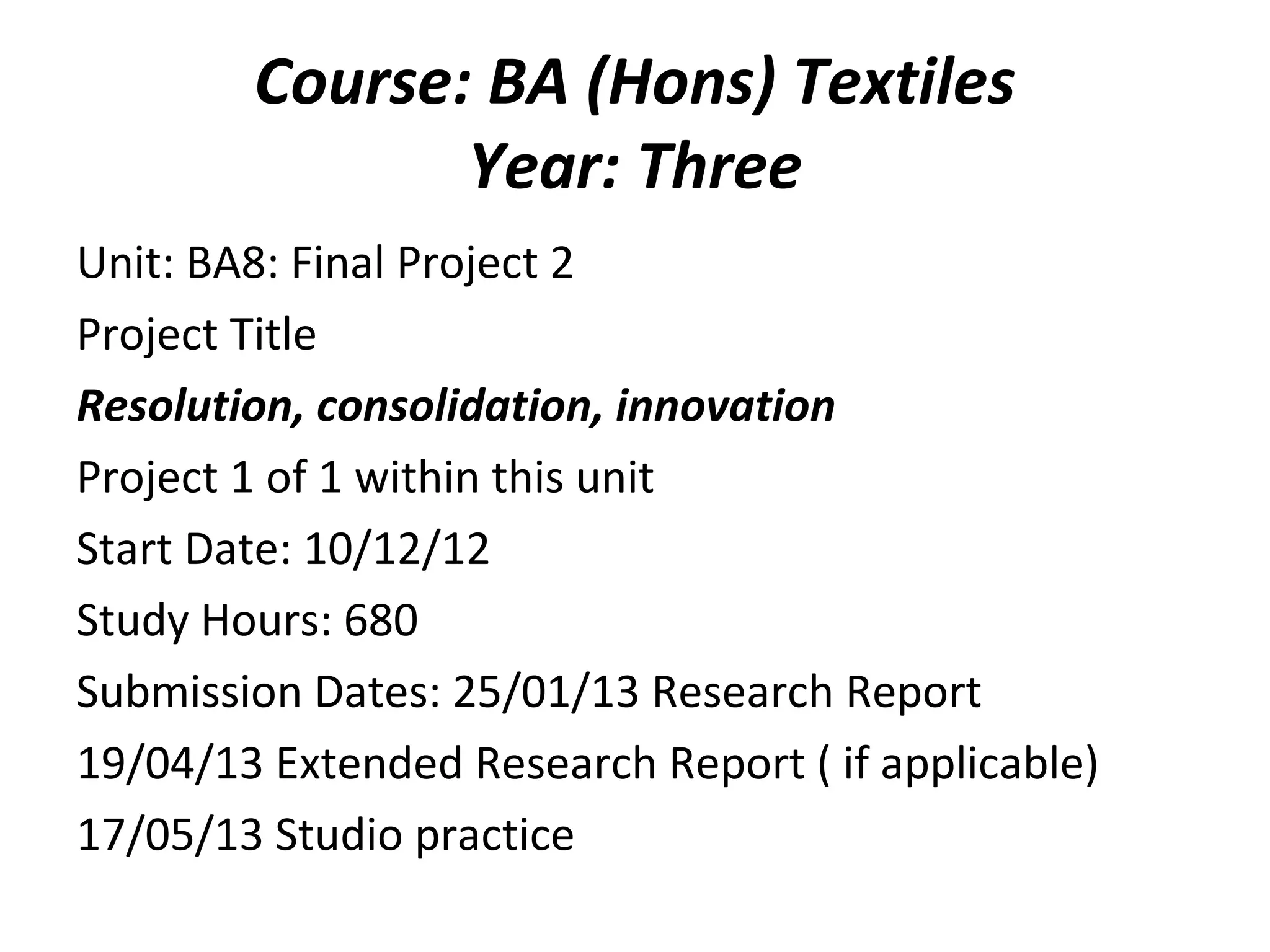 Course: BA (Hons) Textiles
               Year: Three
Unit: BA8: Final Project 2
Project Title
Resolution, consolidation, innovation
Project 1 of 1 within this unit
Start Date: 10/12/12
Study Hours: 680
Submission Dates: 25/01/13 Research Report
19/04/13 Extended Research Report ( if applicable)
17/05/13 Studio practice
 