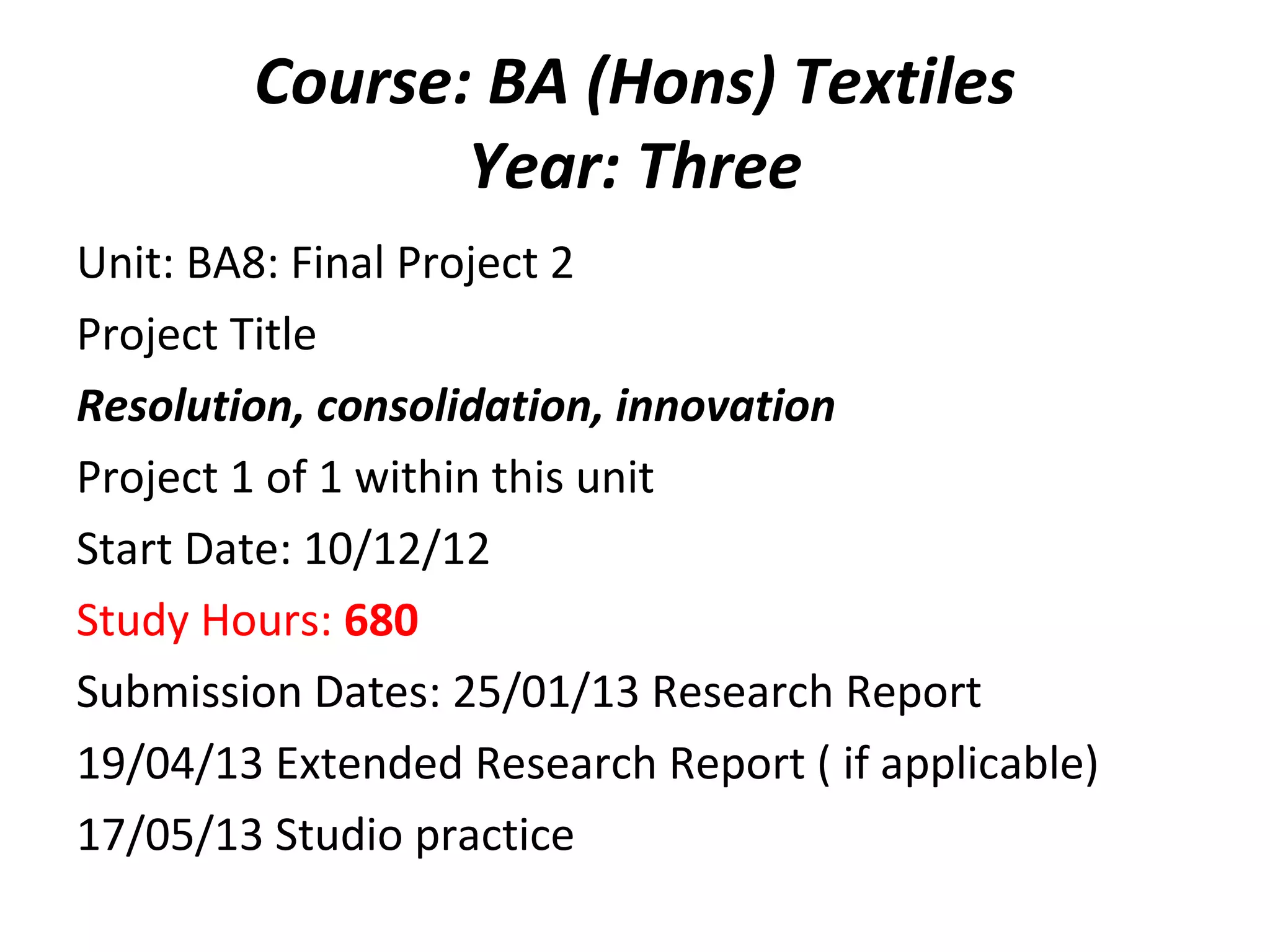 Course: BA (Hons) Textiles
               Year: Three
Unit: BA8: Final Project 2
Project Title
Resolution, consolidation, innovation
Project 1 of 1 within this unit
Start Date: 10/12/12
Study Hours: 680
Submission Dates: 25/01/13 Research Report
19/04/13 Extended Research Report ( if applicable)
17/05/13 Studio practice
 