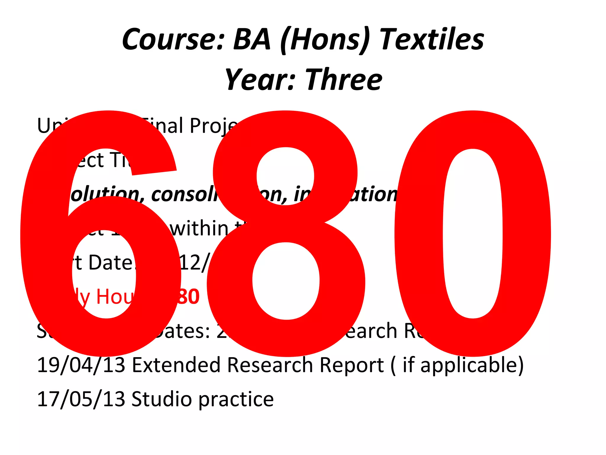 Course: BA (Hons) Textiles




680
               Year: Three
Unit: BA8: Final Project 2
Project Title
Resolution, consolidation, innovation
Project 1 of 1 within this unit
Start Date: 10/12/12
Study Hours: 680
Submission Dates: 25/01/13 Research Report
19/04/13 Extended Research Report ( if applicable)
17/05/13 Studio practice
 