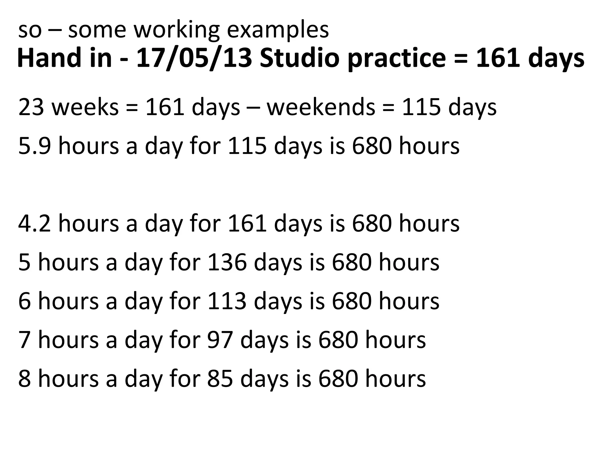so – some working examples
Hand in - 17/05/13 Studio practice = 161 days
23 weeks = 161 days – weekends = 115 days
5.9 hours a day for 115 days is 680 hours

4.2 hours a day for 161 days is 680 hours
5 hours a day for 136 days is 680 hours
6 hours a day for 113 days is 680 hours
7 hours a day for 97 days is 680 hours
8 hours a day for 85 days is 680 hours
 
