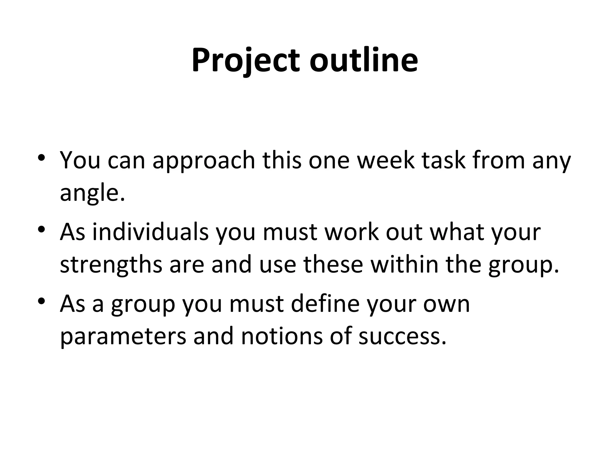 Project outline

• You can approach this one week task from any
  angle.
• As individuals you must work out what your
  strengths are and use these within the group.
• As a group you must define your own
  parameters and notions of success.
 