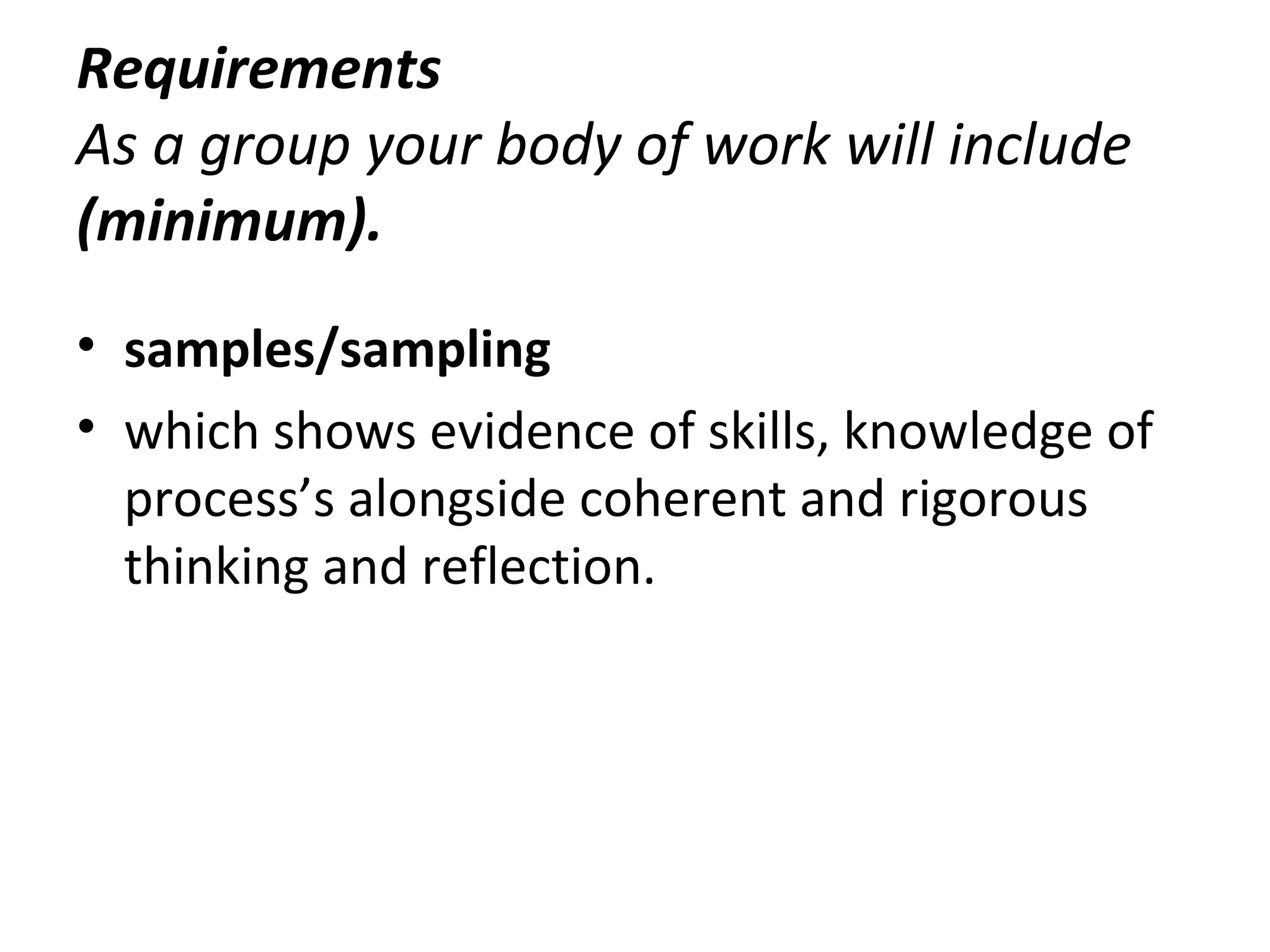 Requirements
As a group your body of work will include
(minimum).
• samples/sampling
• which shows evidence of skills, knowledge of
  process’s alongside coherent and rigorous
  thinking and reflection.
 