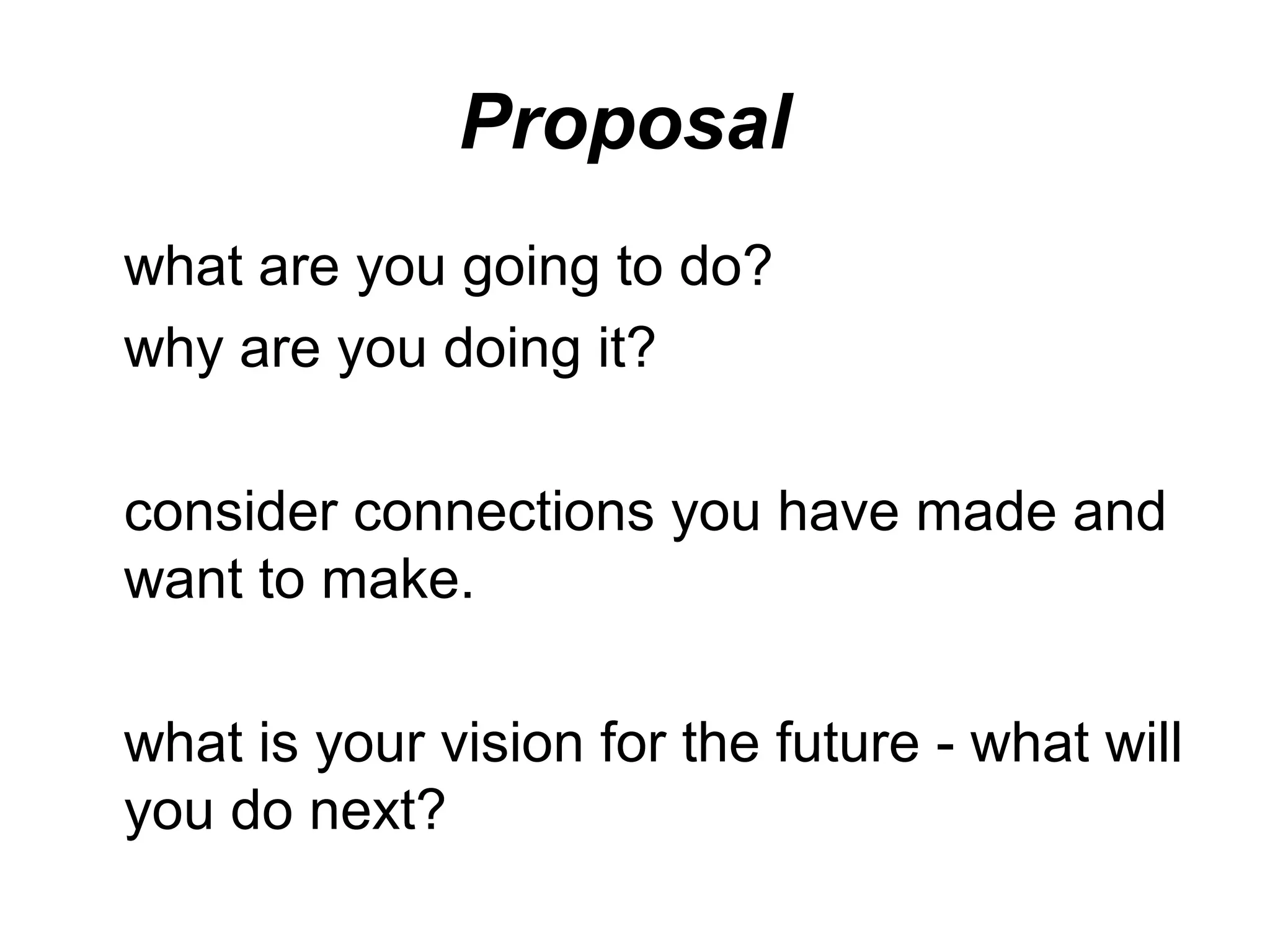 Proposal
what are you going to do?
why are you doing it?

consider connections you have made and
want to make.

what is your vision for the future - what will
you do next?
 