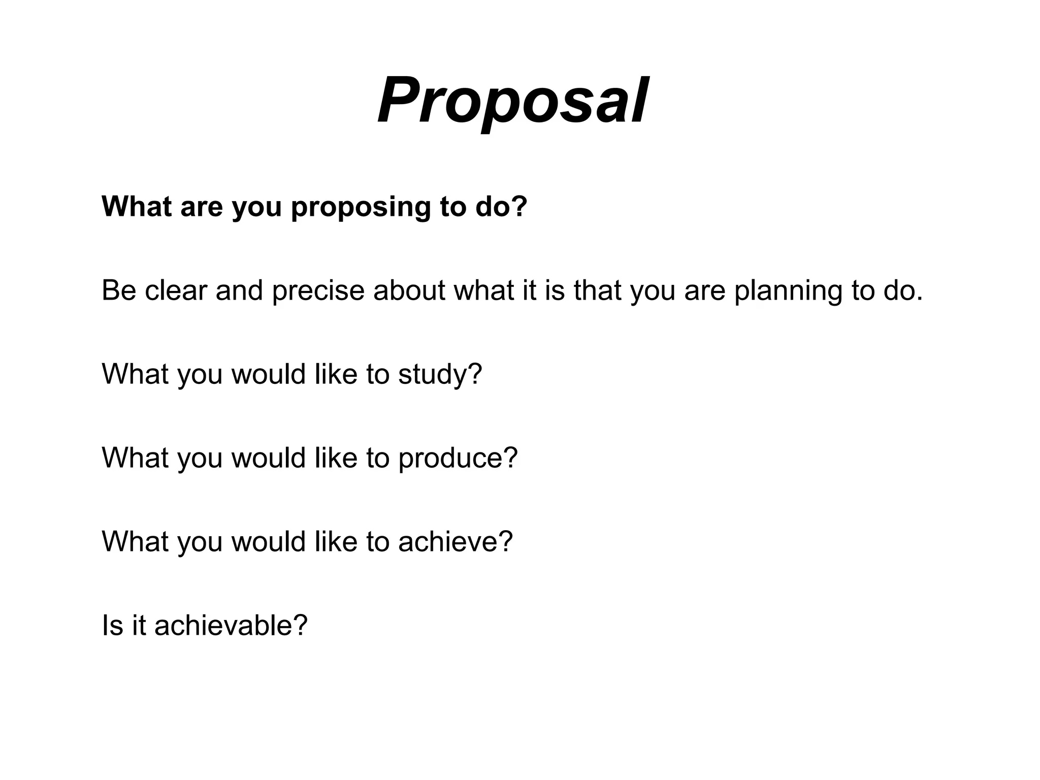 Proposal
What are you proposing to do?

Be clear and precise about what it is that you are planning to do.

What you would like to study?

What you would like to produce?

What you would like to achieve?

Is it achievable?
 