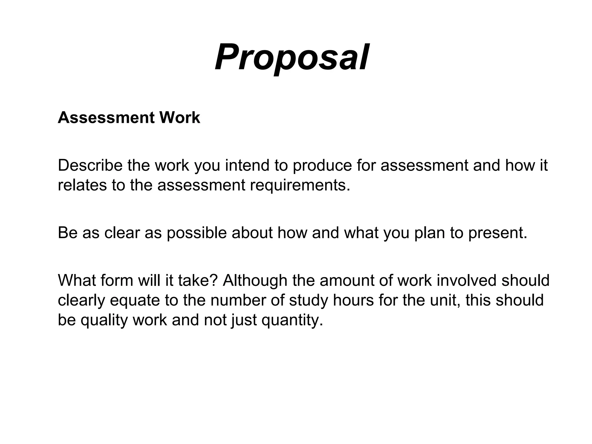 Proposal
Assessment Work

Describe the work you intend to produce for assessment and how it
relates to the assessment requirements.

Be as clear as possible about how and what you plan to present.

What form will it take? Although the amount of work involved should
clearly equate to the number of study hours for the unit, this should
be quality work and not just quantity.
 