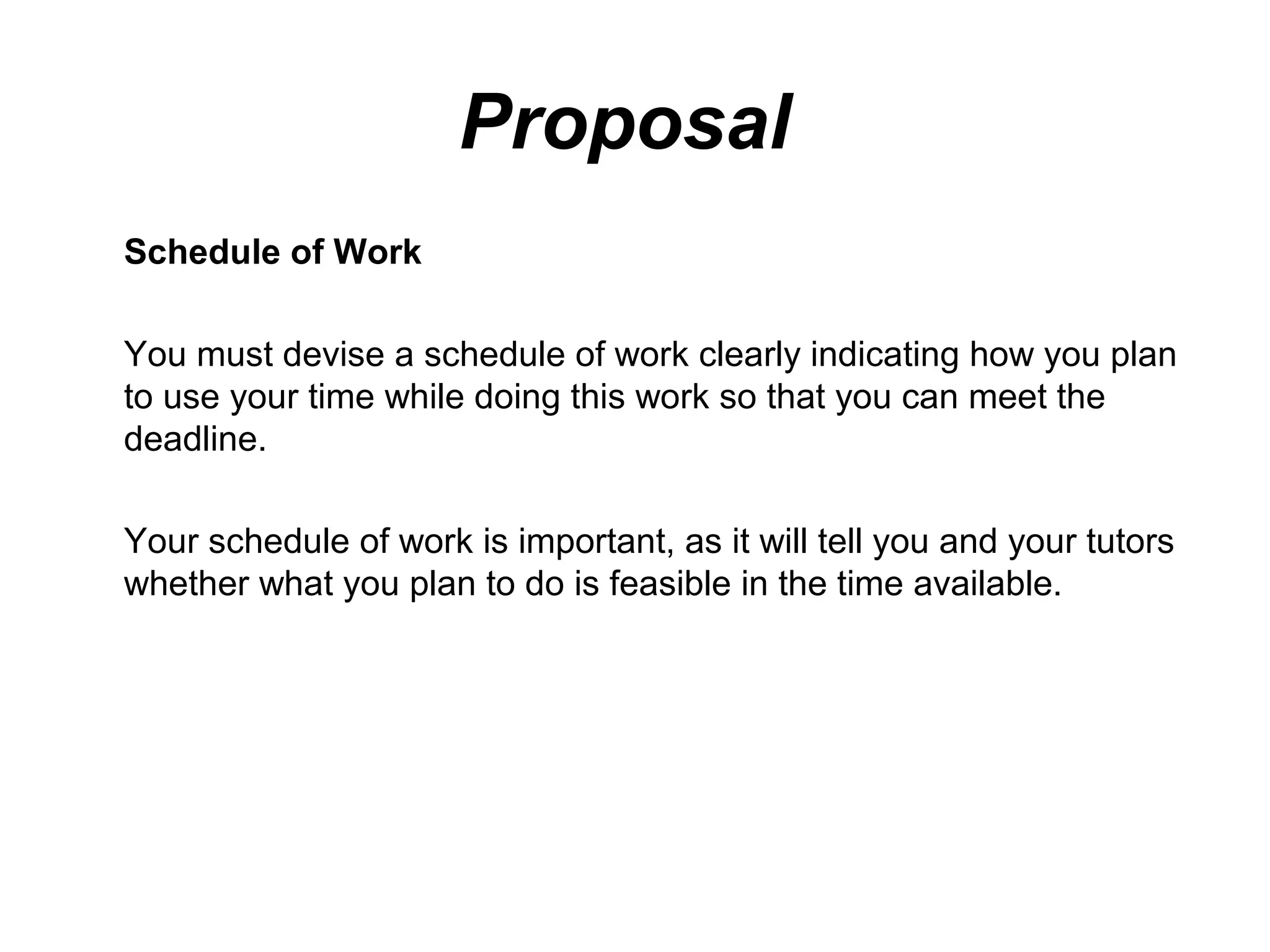 Proposal
Schedule of Work

You must devise a schedule of work clearly indicating how you plan
to use your time while doing this work so that you can meet the
deadline.

Your schedule of work is important, as it will tell you and your tutors
whether what you plan to do is feasible in the time available.
 