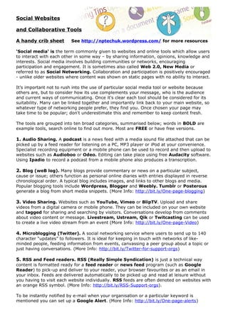 Social Websites

and Collaborative Tools

A handy crib sheet        See http://nptechuk.wordpress.com/ for more resources

‘Social media‘ is the term commonly given to websites and online tools which allow users
to interact with each other in some way – by sharing information, opinions, knowledge and
interests. Social media involves building communities or networks, encouraging
participation and engagement. It is sometimes also called Web 2.0, New Media or
referred to as Social Networking. Collaboration and participation is positively encouraged
- unlike older websites where content was shown on static pages with no ability to interact.

It’s important not to rush into the use of particular social media tool or website because
others are, but to consider how its use complements your message, who is the audience
and current ways of communicating. Once it's clear each tool should be considered for its
suitability. Many can be linked together and importantly link back to your main website, so
whatever type of networking people prefer, they find you. Once chosen your page may
take time to be popular; don't underestimate this and remember to keep content fresh.

The tools are grouped into ten broad categories, summarised below; words in BOLD are
example tools, search online to find out more. Most are FREE or have free versions.

1. Audio Sharing. A podcast is a news feed with a media sound file attached that can be
picked up by a feed reader for listening on a PC, MP3 player or iPod at your convenience.
Specialist recording equipment or a mobile phone can be used to record and then upload to
websites such as Audioboo or Odeo. Editing can take place using free Audacity software.
Using Ipadio to record a podcast from a mobile phone also produces a transcription.

2. Blog (weB log). Many blogs provide commentary or news on a particular subject,
cause or issue; others function as personal online diaries with entries displayed in reverse
chronological order. A typical blog includes images, and links to other blogs and media.
Popular blogging tools include Wordpress, Blogger and Weebly. Tumblr or Posterous
generate a blog from short media snippets. (More Info: http://bit.ly/One-page-blogging)

3. Video Sharing. Websites such as YouTube, Vimeo or BlipTV. Upload and share
videos from a digital camera or mobile phone. They can be included on your own website
and tagged for sharing and searching by visitors. Conversations develop from comments
about video content or message. Livestream, Ustream, Qik or Twitcasting can be used
to create a live video stream from an event (More Info: http://bit.ly/One-page-Video)

4. Microblogging (Twitter). A social networking service where users to send up to 140
character “updates” to followers. It is ideal for keeping in touch with networks of like-
minded people, feeding information from events, canvassing a peer group about a topic or
just having conversations. (More Info: http://bit.ly/Twitter-for-support-orgs)

5. RSS and Feed readers. RSS (Really Simple Syndication) is just a technical way
content is formatted ready for a feed reader or news feed program (such as Google
Reader) to pick-up and deliver to your reader, your browser favourites or as an email in
your inbox. Feeds are delivered automatically to be picked up and read at leisure without
you having to visit each website individually. RSS feeds are often denoted on websites with
an orange RSS symbol. (More Info: http://bit.ly/RSS-Support-orgs).

To be instantly notified by e-mail when your organisation or a particular keyword is
mentioned you can set up a Google Alert. (More Info: http://bit.ly/One-page-alerts)
 