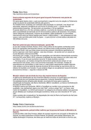 Fonte: Zero Hora
http://zerohora.clicrbs.com.br/zerohora

Grécia enfrenta segundo dia de greve geral enquanto Parlamento vota pacote de
austeridade
Em greve geral desde ontem, o país acompanhará o segundo turno da votação no Parlamento
grego do pacote de austeridade definido pelo governo.
As medidas foram recebidas com restrições pela população e a oposição, mas devem ser
aprovadas, seguindo a tendência do que houve no primeiro turno — quando dos 295
parlamentares presentes, 154 aprovaram as propostas e 145 as rejeitaram.
O pacote determina o fim dos contratos coletivos, o aumento de impostos e tarifas públicas e
abre a possibilidade de demissão de 30 mil funcionários públicos até dezembro. Em protesto,
várias categorias profissionais, inclusive de jornalistas, estão paralisadas. A comunidade
internacional cobra da Grécia reações para reduzir o déficit público — que ultrapassa em três
vezes o valor permitido pela União Europeia — e para diminuir a dívida pública calculada em
350 bilhões de euros.


Real tem potencial para internacionalização, aponta FMI
O uso das moedas de Brasil, Rússia, China, Índia e àfrica do Sul (países conhecidos como
Brics) em operações internacionais cresceu nos últimos anos e pode aumentar ainda mais
daqui para frente, visto que todas essas economias possuem importância significativa em
termos regionais e até mesmo globais - caso dos chineses -, de acordo com um estudo do
Fundo Monetário Internacional (FMI).
De acordo com o órgão, o uso de reais em operações com derivativos internacionais aumentou
cerca de 50% entre 2004 e 2010, enquanto a utilização da rupia indiana e do rublo russo mais
que dobrou. O uso do yuan aumentou cerca de 12 vezes durante o período.
 — No longo prazo, as moedas emergentes demonstram potencial para atingir um uso
internacional mais amplo, como o de economias avançadas. Por exemplo, moedas de
exportadores de commodities (o rublo russo e o real) podem desempenhar papéis regionais
mais amplos e se tornar parte de reservas de ativos de forma similar ao que ocorre com os
dólares da Austrália e do Canadá. O yuan poderia chegar ao uso global por causa do tamanho
da economia chinesa — segundo o estudo do FMI.


Moody's rebaixa nota da dívida de cinco dos maiores bancos da Espanha
A agência de classificação de risco financeiro Moody's anunciou na quarta-feira que reduziu a
nota da dívida de cinco grandes bancos espanhóis, incluindo Santander e BBVA.
Os estabelecimentos atingidos pela decisão, anunciada 24 horas após a queda da
classificação da Espanha, são Banco Santander, BBVA, CaixaBank, La Caixa e Confederación
de Cajas de Ahorro-CECA.
A Moody's estima que Santander, BBVA e CaixaBank se mantêm como emissores de alta
qualidade, mas representam agora uma nota "Aa2", contra a antiga "Aa1". La Caixa, casa
matriz do CaixaBank, e a CECA permanecem na categoria de emissores sólidos mas passíveis
de ser afetados por mudanças da situação econômica, tendo sua nota reduzida de "A1" para
"A2".
Estas revisões são consequência "da degradação (da nota) do Reino da Espanha de Aa2 para
A1", na terça-feira, explicou a Moody's.



Fonte: Diário Catarinense
http://www.clicrbs.com.br/diariocatarinense

Em novo depoimento, policial militar reafirma que há provas da fraude no Ministério do
Esporte
O policial militar João Dias Ferreira, delator de suposto esquema de corrupção no Ministério do
Esporte, foi nesta quarta-feira à Polícia Federal, em Brasília, para prestar depoimento. Em
rápida declaração à imprensa, ele disse que vai reafirmar todas as denúncias e informou que,
 