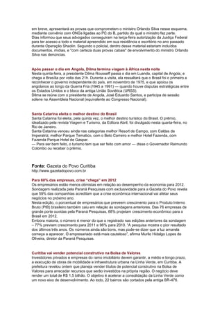 em breve, apresentará as provas que comprometem o ministro Orlando Silva nesse esquema,
mediante convênio com ONGs ligadas ao PC do B, partido do qual o ministro faz parte.
Dias informou que seus advogados conseguiram na terça-feira autorização da Justiça Federal
para ter acesso a todo o material apreendido em sua residência e escritório no ano passado
durante Operação Shaolin. Segundo o policial, dentro desse material estariam incluídos
documentos, mídias, e "com certeza duas provas cabais" de envolvimento do ministro Orlando
Silva nas denúncias.


Após passar o dia em Angola, Dilma termina viagem à África nesta noite
Nesta quinta-feira, a presidente Dilma Rousseff passa o dia em Luanda, capital de Angola, e
chega a Brasília por volta das 21h. Durante a visita, ela ressaltará que o Brasil foi o primeiro a
reconhecer o governo independente do país, em novembro de 1975, e que apoiou os
angolanos ao longo da Guerra Fria (1945 a 1991) — quando houve disputas estratégicas entre
os Estados Unidos e o bloco da antiga União Soviética (URSS).
Dilma se reúne com o presidente de Angola, José Eduardo Santos, e participa de sessão
solene na Assembleia Nacional (equivalente ao Congresso Nacional).


Santa Catarina eleita o melhor destino do Brasil
Santa Catarina foi eleita, pela quinta vez, o melhor destino turístico do Brasil. O prêmio,
idealizado pela revista Viagem e Turismo, da Editora Abril, foi divulgado nesta quarta-feira, no
Rio de Janeiro.
Santa Catarina venceu ainda nas categorias melhor Resort de Campo, com Caldas da
Imperatriz; melhor Parque Tematico, com o Beto Carreiro e melhor Hotel Fazenda, com
Fazenda Parque Hotel de Gaspar.
— Para ser bem feito, o turismo tem que ser feito com amor — disse o Governador Raimundo
Colombo ou receber o prêmio.



Fonte: Gazeta do Povo Curitiba
http://www.gazetadopovo.com.br

Para 60% das empresas, crise “chega” em 2012
Os empresários estão menos otimistas em relação ao desempenho da economia para 2012.
Sondagem realizada pela Paraná Pesquisas com exclusividade para a Gazeta do Povo revela
que 59% das companhias acreditam que a crise econômica internacional vai afetar seus
negócios no próximo ano.
Nesta edição, o porcentual de empresários que preveem crescimento para o Produto Interno
Bruto (PIB) brasileiro também caiu em relação às sondagens anteriores. Das 76 empresas de
grande porte ouvidas pela Paraná Pesquisas, 68% projetam crescimento econômico para o
Brasil em 2012.
Embora maioria, o número é menor do que o registrado nas edições anteriores da sondagem
– 77% previam crescimento para 2011 e 96% para 2010. ―A pesquisa mostra o pior resultado
dos últimos três anos. Os números ainda são bons, mas pode-se dizer que a luz amarela
começa a aparecer. O empresariado está mais cauteloso‖, afirma Murilo Hidalgo Lopes de
Oliveira, diretor da Paraná Pesquisas.


Curitiba vai vender potencial construtivo na Bolsa de Valores
Investidores privados e empresas do ramo imobiliário devem garantir, a médio e longo prazo,
a execução de obras de mobilidade e infraestrutura urbana na Linha Verde, em Curitiba. A
prefeitura revelou ontem que planeja vender títulos de potencial construtivo na Bolsa de
Valores para arrecadar recursos que serão investidos na própria região. O negócio deve
render um total de R$ 1,5 bilhão. O objetivo é acelerar a consolidação da Linha Verde como
um novo eixo de desenvolvimento. Ao todo, 22 bairros são cortados pela antiga BR-476.
 