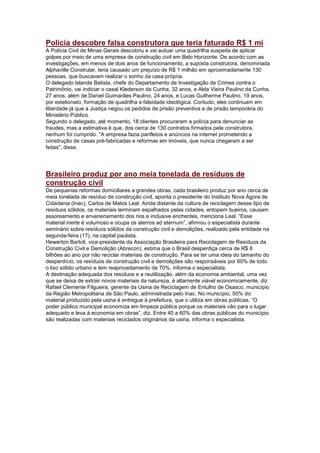 Polícia descobre falsa construtora que teria faturado R$ 1 mi
A Polícia Civil de Minas Gerais descobriu e vai autuar uma quadrilha suspeita de aplicar
golpes por meio de uma empresa de construção civil em Belo Horizonte. De acordo com as
investigações, em menos de dois anos de funcionamento, a suposta construtora, denominada
Alphaville Constrular, teria causado um prejuízo de R$ 1 milhão em aproximadamente 130
pessoas, que buscavam realizar o sonho da casa própria.
O delegado Islande Batista, chefe do Departamento de Investigação de Crimes contra o
Patrimônio, vai indiciar o casal Klederson da Cunha, 32 anos, e Alda Vieira Paulino da Cunha,
27 anos, além de Daniel Guimarães Paulino, 24 anos, e Lucas Guilherme Paulino, 19 anos,
por estelionato, formação de quadrilha e falsidade ideológica. Contudo, eles continuam em
liberdade já que a Justiça negou os pedidos de prisão preventiva e de prisão temporária do
Ministério Público.
Segundo o delegado, até momento, 18 clientes procuraram a polícia para denunciar as
fraudes, mas a estimativa é que, dos cerca de 130 contratos firmados pela construtora,
nenhum foi cumprido. "A empresa fazia panfletos e anúncios na internet prometendo a
construção de casas pré-fabricadas e reformas em imóveis, que nunca chegaram a ser
feitas", disse.




Brasileiro produz por ano meia tonelada de resíduos de
construção civil
De pequenas reformas domiciliares a grandes obras, cada brasileiro produz por ano cerca de
meia tonelada de resíduo de construção civil, aponta o presidente do Instituto Nova Ágora de
Cidadania (Inac), Carlos de Matos Leal. Ainda distante da cultura de reciclagem desse tipo de
resíduos sólidos, os materiais terminam espalhados pelas cidades, entopem bueiros, causam
assoreamento e envenenamento dos rios e inclusive enchentes, menciona Leal. ―Esse
material inerte é volumoso e ocupa os aterros ad eternum‖, afirmou o especialista durante
seminário sobre resíduos sólidos da construção civil e demolições, realizado pela entidade na
segunda-feira (17), na capital paulista.
Hewerton Bartoli, vice-presidente da Associação Brasileira para Reciclagem de Resíduos da
Construção Civil e Demolição (Abrecon), estima que o Brasil desperdiça cerca de R$ 8
bilhões ao ano por não reciclar materiais de construção. Para se ter uma ideia do tamanho do
desperdício, os resíduos de construção civil e demolições são responsáveis por 60% de todo
o lixo sólido urbano e tem reaproveitamento de 70%, informa o especialista.
A destinação adequada dos resíduos e a reutilização, além da economia ambiental, uma vez
que se deixa de extrair novos materiais da natureza, é altamente viável economicamente, diz
Rafael Clemente Filgueira, gerente da Usina de Reciclagem de Entulho de Osasco, município
da Região Metropolitana de São Paulo, administrada pelo Inac. No município, 50% do
material produzido pela usina é entregue à prefeitura, que o utiliza em obras públicas. ―O
poder público municipal economiza em limpeza pública porque os materiais vão para o lugar
adequado e leva à economia em obras‖, diz. Entre 40 a 60% das obras públicas do município
são realizadas com materiais reciclados originários da usina, informa o especialista.
 