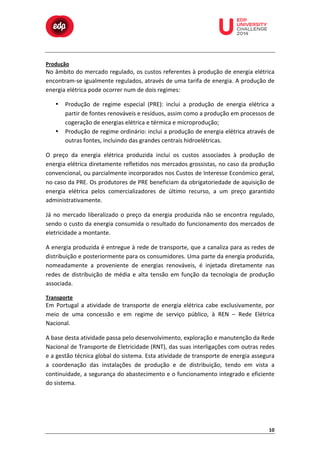  

Produção	
  

	
  

	
  

	
  

	
  

	
  

	
  

	
  

	
  
	
  
	
  

No	
  âmbito	
  do	
  mercado	
  regulado,	
  os	
  custos	
  referentes	
  à	
  produção	
  de	
  energia	
  elétrica	
  
encontram-­‐se	
  igualmente	
  regulados,	
  através	
  de	
  uma	
  tarifa	
  de	
  energia.	
  A	
  produção	
  de	
  
energia	
  elétrica	
  pode	
  ocorrer	
  num	
  de	
  dois	
  regimes:	
  
•

•

Produção	
   de	
   regime	
   especial	
   (PRE):	
   inclui	
   a	
   produção	
   de	
   energia	
   elétrica	
   a	
  
partir	
  de	
  fontes	
  renováveis	
  e	
  resíduos,	
  assim	
  como	
  a	
  produção	
  em	
  processos	
  de	
  
cogeração	
  de	
  energias	
  elétrica	
  e	
  térmica	
  e	
  microprodução;	
  
Produção	
  de	
  regime	
  ordinário:	
  inclui	
  a	
  produção	
  de	
  energia	
  elétrica	
  através	
  de	
  
outras	
  fontes,	
  incluindo	
  das	
  grandes	
  centrais	
  hidroelétricas.	
  

O	
   preço	
   da	
   energia	
   elétrica	
   produzida	
   inclui	
   os	
   custos	
   associados	
   à	
   produção	
   de	
  
energia	
  elétrica	
  diretamente	
  refletidos	
  nos	
  mercados	
  grossistas,	
  no	
  caso	
  da	
  produção	
  
convencional,	
   ou	
   parcialmente	
   incorporados	
   nos	
   Custos	
   de	
   Interesse	
   Económico	
   geral,	
  
no	
  caso	
  da	
  PRE.	
  Os	
  produtores	
  de	
  PRE	
  beneficiam	
  da	
  obrigatoriedade	
  de	
  aquisição	
  de	
  
energia	
   elétrica	
   pelos	
   comercializadores	
   de	
   último	
   recurso,	
   a	
   um	
   preço	
   garantido	
  
administrativamente.	
  
Já	
   no	
   mercado	
   liberalizado	
   o	
   preço	
   da	
   energia	
   produzida	
   não	
   se	
   encontra	
   regulado,	
  
sendo	
  o	
  custo	
  da	
  energia	
  consumida	
  o	
  resultado	
  do	
  funcionamento	
  dos	
  mercados	
  de	
  
eletricidade	
  a	
  montante.	
  	
  
A	
  energia	
  produzida	
  é	
  entregue	
  à	
  rede	
  de	
  transporte,	
  que	
  a	
  canaliza	
  para	
  as	
  redes	
  de	
  
distribuição	
   e	
   posteriormente	
   para	
   os	
   consumidores.	
   Uma	
   parte	
   da	
   energia	
   produzida,	
  
nomeadamente	
   a	
   proveniente	
   de	
   energias	
   renováveis,	
   é	
   injetada	
   diretamente	
   nas	
  
redes	
   de	
   distribuição	
   de	
   média	
   e	
   alta	
   tensão	
   em	
   função	
   da	
   tecnologia	
   de	
   produção	
  
associada.	
  
Transporte	
  

Em	
   Portugal	
   a	
   atividade	
   de	
   transporte	
   de	
   energia	
   elétrica	
   cabe	
   exclusivamente,	
   por	
  
meio	
   de	
   uma	
   concessão	
   e	
   em	
   regime	
   de	
   serviço	
   público,	
   à	
   REN	
   –	
   Rede	
   Elétrica	
  
Nacional.	
  
A	
  base	
  desta	
  atividade	
  passa	
  pelo	
  desenvolvimento,	
  exploração	
  e	
  manutenção	
  da	
  Rede	
  
Nacional	
  de	
  Transporte	
  de	
  Eletricidade	
  (RNT),	
  das	
  suas	
  interligações	
  com	
  outras	
  redes	
  
e	
  a	
  gestão	
  técnica	
  global	
  do	
  sistema.	
  Esta	
  atividade	
  de	
  transporte	
  de	
  energia	
  assegura	
  
a	
   coordenação	
   das	
   instalações	
   de	
   produção	
   e	
   de	
   distribuição,	
   tendo	
   em	
   vista	
   a	
  
continuidade,	
  a	
  segurança	
  do	
  abastecimento	
  e	
  o	
  funcionamento	
  integrado	
  e	
  eficiente	
  
do	
  sistema.	
  

10	
  

 