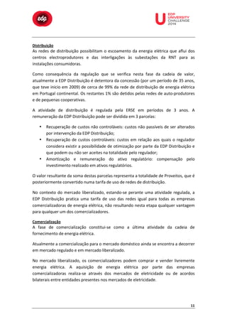  

	
  

Distribuição	
  

	
  

	
  

	
  

	
  

	
  

	
  

	
  
	
  
	
  

As	
   redes	
   de	
   distribuição	
   possibilitam	
   o	
   escoamento	
   da	
   energia	
   elétrica	
   que	
   aflui	
   dos	
  
centros	
   electroprodutores	
   e	
   das	
   interligações	
   às	
   subestações	
   da	
   RNT	
   para	
   as	
  
instalações	
  consumidoras.	
  
Como	
   consequência	
   da	
   regulação	
   que	
   se	
   verifica	
   nesta	
   fase	
   da	
   cadeia	
   de	
   valor,	
  
atualmente	
  a	
  EDP	
  Distribuição	
  é	
  detentora	
  da	
  concessão	
  (por	
  um	
  período	
  de	
  35	
  anos,	
  
que	
  teve	
  inicio	
  em	
  2009)	
  de	
  cerca	
  de	
  99%	
  da	
  rede	
  de	
  distribuição	
  de	
  energia	
  elétrica	
  
em	
  Portugal	
  continental.	
  Os	
  restantes	
  1%	
  são	
  detidos	
  pelas	
  redes	
  de	
  auto-­‐produtores	
  
e	
  de	
  pequenas	
  cooperativas.	
  
A	
   atividade	
   de	
   distribuição	
   é	
   regulada	
   pela	
   ERSE	
   em	
   períodos	
   de	
   3	
   anos.	
   A	
  
remuneração	
  da	
  EDP	
  Distribuição	
  pode	
  ser	
  dividida	
  em	
  3	
  parcelas:	
  
•
•

•

Recuperação	
  de	
  custos	
  não	
  controláveis:	
  custos	
  não	
  passíveis	
  de	
  ser	
  alterados	
  
por	
  intervenção	
  da	
  EDP	
  Distribuição;	
  
Recuperação	
   de	
   custos	
   controláveis:	
   custos	
   em	
   relação	
   aos	
   quais	
   o	
   regulador	
  
considera	
  existir	
  a	
  possibilidade	
  de	
  otimização	
  por	
  parte	
  da	
  EDP	
  Distribuição	
  e	
  
que	
  podem	
  ou	
  não	
  ser	
  aceites	
  na	
  totalidade	
  pelo	
  regulador;	
  
Amortização	
   e	
   remuneração	
   do	
   ativo	
   regulatório:	
   compensação	
   pelo	
  
investimento	
  realizado	
  em	
  ativos	
  regulatórios.	
  

O	
  valor	
  resultante	
  da	
  soma	
  destas	
  parcelas	
  representa	
  a	
  totalidade	
  de	
  Proveitos,	
  que	
  é	
  
posteriormente	
  convertido	
  numa	
  tarifa	
  de	
  uso	
  de	
  redes	
  de	
  distribuição.	
  
No	
   contexto	
   do	
   mercado	
   liberalizado,	
   estando-­‐se	
   perante	
   uma	
   atividade	
   regulada,	
   a	
  
EDP	
   Distribuição	
   pratica	
   uma	
   tarifa	
   de	
   uso	
   das	
   redes	
   igual	
   para	
   todas	
   as	
   empresas	
  
comercializadoras	
  de	
  energia	
  elétrica,	
  não	
  resultando	
  nesta	
  etapa	
  qualquer	
  vantagem	
  
para	
  qualquer	
  um	
  dos	
  comercializadores.	
  
Comercialização	
  

A	
   fase	
   de	
   comercialização	
   constitui-­‐se	
   como	
   a	
   última	
   atividade	
   da	
   cadeia	
   de	
  
fornecimento	
  de	
  energia	
  elétrica.	
  
Atualmente	
  a	
  comercialização	
  para	
  o	
  mercado	
  doméstico	
  ainda	
  se	
  encontra	
  a	
  decorrer	
  
em	
  mercado	
  regulado	
  e	
  em	
  mercado	
  liberalizado.	
  	
  
No	
   mercado	
   liberalizado,	
   os	
   comercializadores	
   podem	
   comprar	
   e	
   vender	
   livremente	
  
energia	
   elétrica.	
   A	
   aquisição	
   de	
   energia	
   elétrica	
   por	
   parte	
   das	
   empresas	
  
comercializadoras	
   realiza-­‐se	
   através	
   dos	
   mercados	
   de	
   eletricidade	
   ou	
   de	
   acordos	
  
bilaterais	
  entre	
  entidades	
  presentes	
  nos	
  mercados	
  de	
  eletricidade.	
  

11	
  

 
