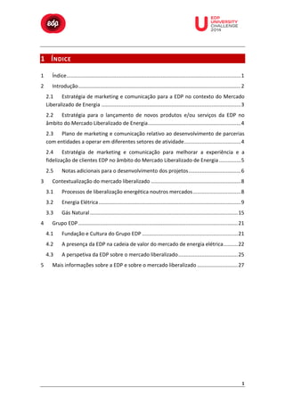 

1 Í NDICE 	
  

	
  

	
  

	
  

	
  

	
  

	
  

	
  

	
  
	
  
	
  

1	
  

Índice........................................................................................................................1	
  

2	
  

Introdução................................................................................................................2	
  
2.1	
   Estratégia	
  de	
  marketing	
  e	
  comunicação	
  para	
  a	
  EDP	
  no	
  contexto	
  do	
  Mercado	
  
Liberalizado	
  de	
  Energia ................................................................................................3	
  
2.2	
   Estratégia	
   para	
   o	
   lançamento	
   de	
   novos	
   produtos	
   e/ou	
   serviços	
   da	
   EDP	
   no	
  
âmbito	
  do	
  Mercado	
  Liberalizado	
  de	
  Energia................................................................4	
  
2.3	
   Plano	
  de	
  marketing	
  e	
  comunicação	
  relativo	
  ao	
  desenvolvimento	
  de	
  parcerias	
  
com	
  entidades	
  a	
  operar	
  em	
  diferentes	
  setores	
  de	
  atividade.......................................4	
  
2.4	
   Estratégia	
   de	
   marketing	
   e	
   comunicação	
   para	
   melhorar	
   a	
   experiência	
   e	
   a	
  
fidelização	
  de	
  clientes	
  EDP	
  no	
  âmbito	
  do	
  Mercado	
  Liberalizado	
  de	
  Energia ...............5	
  
2.5	
  

3	
  

Notas	
  adicionais	
  para	
  o	
  desenvolvimento	
  dos	
  projetos....................................6	
  

Contextualização	
  do	
  mercado	
  liberalizado ..............................................................8	
  
3.1	
  
3.2	
  

Energia	
  Elétrica ..................................................................................................9	
  

3.3	
  
4	
  

Processos	
  de	
  liberalização	
  energética	
  noutros	
  mercados.................................8	
  
Gás	
  Natural ......................................................................................................15	
  

Grupo	
  EDP ..............................................................................................................21	
  
4.1	
  
4.2	
  

A	
  presença	
  da	
  EDP	
  na	
  cadeia	
  de	
  valor	
  do	
  mercado	
  de	
  energia	
  elétrica..........22	
  

4.3	
  
5	
  

Fundação	
  e	
  Cultura	
  do	
  Grupo	
  EDP ..................................................................21	
  
A	
  perspetiva	
  da	
  EDP	
  sobre	
  o	
  mercado	
  liberalizado .........................................25	
  

Mais	
  informações	
  sobre	
  a	
  EDP	
  e	
  sobre	
  o	
  mercado	
  liberalizado ............................27	
  

	
  
	
  
	
  

1	
  

 