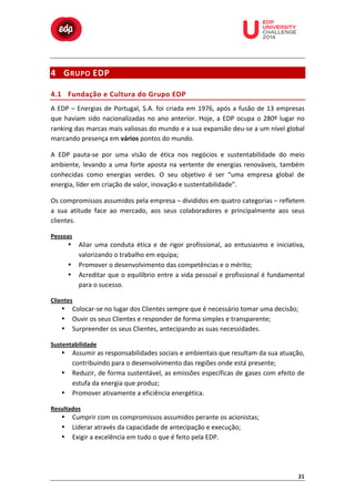  

	
  

	
  

	
  

	
  

	
  

	
  

	
  

	
  
	
  
	
  

4 G RUPO	
   EDP	
  
4.1 Fundação	
   e 	
   C ultura	
   d o	
   G rupo	
   E DP	
  

A	
   EDP	
   –	
   Energias	
   de	
   Portugal,	
   S.A.	
   foi	
   criada	
   em	
   1976,	
   após	
   a	
   fusão	
   de	
   13	
   empresas	
  
que	
   haviam	
   sido	
   nacionalizadas	
   no	
   ano	
   anterior.	
   Hoje,	
   a	
   EDP	
   ocupa	
   o	
   280º	
   lugar	
   no	
  
ranking	
   das	
   marcas	
   mais	
   valiosas	
   do	
   mundo	
   e	
   a	
   sua	
   expansão	
   deu-­‐se	
   a	
   um	
   nível	
   global	
  
marcando	
  presença	
  em	
  vários	
  pontos	
  do	
  mundo.	
  
A	
   EDP	
   pauta-­‐se	
   por	
   uma	
   visão	
   de	
   ética	
   nos	
   negócios	
   e	
   sustentabilidade	
   do	
   meio	
  
ambiente,	
   levando	
   a	
   uma	
   forte	
   aposta	
   na	
   vertente	
   de	
   energias	
   renováveis,	
   também	
  
conhecidas	
   como	
   energias	
   verdes.	
   O	
   seu	
   objetivo	
   é	
   ser	
   “uma	
   empresa	
   global	
   de	
  
energia,	
  líder	
  em	
  criação	
  de	
  valor,	
  inovação	
  e	
  sustentabilidade”.	
  	
  
Os	
  compromissos	
  assumidos	
  pela	
  empresa	
  –	
  divididos	
  em	
  quatro	
  categorias	
  –	
  refletem	
  
a	
   sua	
   atitude	
   face	
   ao	
   mercado,	
   aos	
   seus	
   colaboradores	
   e	
   principalmente	
   aos	
   seus	
  
clientes.	
  
Pessoas	
  

Aliar	
   uma	
   conduta	
   ética	
   e	
   de	
   rigor	
   profissional,	
   ao	
   entusiasmo	
   e	
   iniciativa,	
  
valorizando	
  o	
  trabalho	
  em	
  equipa;	
  
Promover	
  o	
  desenvolvimento	
  das	
  competências	
  e	
  o	
  mérito;	
  
Acreditar	
  que	
  o	
  equilíbrio	
  entre	
  a	
  vida	
  pessoal	
  e	
  profissional	
  é	
  fundamental	
  
para	
  o	
  sucesso.	
  

•
•
•
Clientes	
  

•
•
•

Colocar-­‐se	
  no	
  lugar	
  dos	
  Clientes	
  sempre	
  que	
  é	
  necessário	
  tomar	
  uma	
  decisão;	
  
Ouvir	
  os	
  seus	
  Clientes	
  e	
  responder	
  de	
  forma	
  simples	
  e	
  transparente;	
  
Surpreender	
  os	
  seus	
  Clientes,	
  antecipando	
  as	
  suas	
  necessidades.	
  

Sustentabilidade	
  

•
•
•

Assumir	
  as	
  responsabilidades	
  sociais	
  e	
  ambientais	
  que	
  resultam	
  da	
  sua	
  atuação,	
  
contribuindo	
  para	
  o	
  desenvolvimento	
  das	
  regiões	
  onde	
  está	
  presente;	
  
Reduzir,	
  de	
  forma	
  sustentável,	
  as	
  emissões	
  específicas	
  de	
  gases	
  com	
  efeito	
  de	
  
estufa	
  da	
  energia	
  que	
  produz;	
  
Promover	
  ativamente	
  a	
  eficiência	
  energética.	
  

Resultados	
  

•
•
•

Cumprir	
  com	
  os	
  compromissos	
  assumidos	
  perante	
  os	
  acionistas;	
  
Liderar	
  através	
  da	
  capacidade	
  de	
  antecipação	
  e	
  execução;	
  
Exigir	
  a	
  excelência	
  em	
  tudo	
  o	
  que	
  é	
  feito	
  pela	
  EDP.	
  

21	
  

 