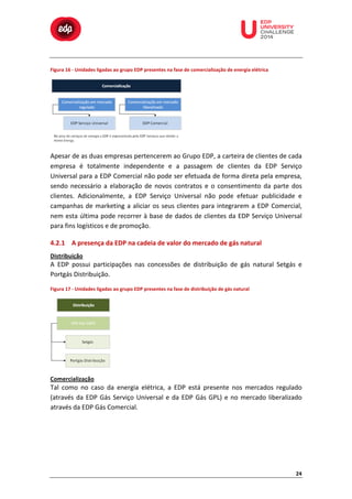  

	
  

	
  

	
  

	
  

	
  

	
  

	
  

Figura	
  16	
  -­‐	
  Unidades	
  ligadas	
  ao	
  grupo	
  EDP	
  presentes	
  na	
  fase	
  de	
  comercialização	
  de	
  energia	
  elétrica	
  

	
  
	
  
	
  

	
  
Apesar	
  de	
  as	
  duas	
  empresas	
  pertencerem	
  ao	
  Grupo	
  EDP,	
  a	
  carteira	
  de	
  clientes	
  de	
  cada	
  
empresa	
   é	
   totalmente	
   independente	
   e	
   a	
   passagem	
   de	
   clientes	
   da	
   EDP	
   Serviço	
  
Universal	
  para	
  a	
  EDP	
  Comercial	
  não	
  pode	
  ser	
  efetuada	
  de	
  forma	
  direta	
  pela	
  empresa,	
  
sendo	
   necessário	
   a	
   elaboração	
   de	
   novos	
   contratos	
   e	
   o	
   consentimento	
   da	
   parte	
   dos	
  
clientes.	
   Adicionalmente,	
   a	
   EDP	
   Serviço	
   Universal	
   não	
   pode	
   efetuar	
   publicidade	
   e	
  
campanhas	
   de	
   marketing	
   a	
   aliciar	
   os	
   seus	
   clientes	
   para	
   integrarem	
   a	
   EDP	
   Comercial,	
  
nem	
  esta	
  última	
  pode	
  recorrer	
  à	
  base	
  de	
  dados	
  de	
  clientes	
  da	
  EDP	
  Serviço	
  Universal	
  
para	
  fins	
  logísticos	
  e	
  de	
  promoção.	
  	
  
4.2.1 A	
  presença	
  da	
  EDP	
  na	
  cadeia	
  de	
  valor	
  do	
  mercado	
  de	
  gás	
  natural	
  
Distribuição	
  

A	
   EDP	
   possui	
   participações	
   nas	
   concessões	
   de	
   distribuição	
   de	
   gás	
   natural	
   Setgás	
   e	
  
Portgás	
  Distribuição.	
  
Figura	
  17	
  -­‐	
  Unidades	
  ligadas	
  ao	
  grupo	
  EDP	
  presentes	
  na	
  fase	
  de	
  distribuição	
  de	
  gás	
  natural	
  

	
  
Comercialização	
  

Tal	
   como	
   no	
   caso	
   da	
   energia	
   elétrica,	
   a	
   EDP	
   está	
   presente	
   nos	
   mercados	
   regulado	
  
(através	
   da	
   EDP	
   Gás	
   Serviço	
   Universal	
   e	
   da	
   EDP	
   Gás	
   GPL)	
   e	
   no	
   mercado	
   liberalizado	
  
através	
  da	
  EDP	
  Gás	
  Comercial.	
  	
  

24	
  

 