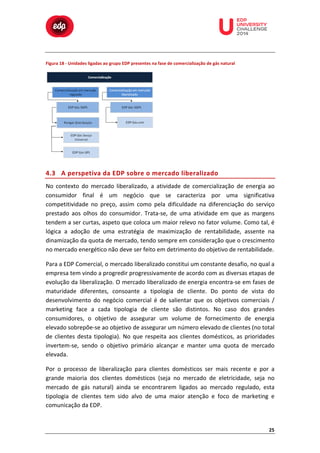 

	
  

	
  

	
  

	
  

	
  

	
  

	
  

Figura	
  18	
  -­‐	
  Unidades	
  ligadas	
  ao	
  grupo	
  EDP	
  presentes	
  na	
  fase	
  de	
  comercialização	
  de	
  gás	
  natural	
  

	
  
	
  
	
  

	
  

4.3 A	
   p erspetiva	
   d a	
   E DP	
   s obre	
   o 	
   m ercado	
   l iberalizado	
  
No	
   contexto	
   do	
   mercado	
   liberalizado,	
   a	
   atividade	
   de	
   comercialização	
   de	
   energia	
   ao	
  
consumidor	
   final	
   é	
   um	
   negócio	
   que	
   se	
   caracteriza	
   por	
   uma	
   significativa	
  
competitividade	
   no	
   preço,	
   assim	
   como	
   pela	
   dificuldade	
   na	
   diferenciação	
   do	
   serviço	
  
prestado	
   aos	
   olhos	
   do	
   consumidor.	
   Trata-­‐se,	
   de	
   uma	
   atividade	
   em	
   que	
   as	
   margens	
  
tendem	
  a	
  ser	
  curtas,	
  aspeto	
  que	
  coloca	
  um	
  maior	
  relevo	
  no	
  fator	
  volume.	
  Como	
  tal,	
  é	
  
lógica	
   a	
   adoção	
   de	
   uma	
   estratégia	
   de	
   maximização	
   de	
   rentabilidade,	
   assente	
   na	
  
dinamização	
   da	
   quota	
   de	
   mercado,	
   tendo	
   sempre	
   em	
   consideração	
   que	
   o	
   crescimento	
  
no	
  mercado	
  energético	
  não	
  deve	
  ser	
  feito	
  em	
  detrimento	
  do	
  objetivo	
  de	
  rentabilidade.	
  
Para	
  a	
  EDP	
  Comercial,	
  o	
  mercado	
  liberalizado	
  constitui	
  um	
  constante	
  desafio,	
  no	
  qual	
  a	
  
empresa	
  tem	
  vindo	
  a	
  progredir	
  progressivamente	
  de	
  acordo	
  com	
  as	
  diversas	
  etapas	
  de	
  
evolução	
  da	
  liberalização.	
  O	
  mercado	
  liberalizado	
  de	
  energia	
  encontra-­‐se	
  em	
  fases	
  de	
  
maturidade	
   diferentes,	
   consoante	
   a	
   tipologia	
   de	
   cliente.	
   Do	
   ponto	
   de	
   vista	
   do	
  
desenvolvimento	
   do	
   negócio	
   comercial	
   é	
   de	
   salientar	
   que	
   os	
   objetivos	
   comerciais	
   /	
  
marketing	
   face	
   a	
   cada	
   tipologia	
   de	
   cliente	
   são	
   distintos.	
   No	
   caso	
   dos	
   grandes	
  
consumidores,	
   o	
   objetivo	
   de	
   assegurar	
   um	
   volume	
   de	
   fornecimento	
   de	
   energia	
  
elevado	
  sobrepõe-­‐se	
  ao	
  objetivo	
  de	
  assegurar	
  um	
  número	
  elevado	
  de	
  clientes	
  (no	
  total	
  
de	
   clientes	
   desta	
   tipologia).	
   No	
   que	
   respeita	
   aos	
   clientes	
   domésticos,	
   as	
   prioridades	
  
invertem-­‐se,	
   sendo	
   o	
   objetivo	
   primário	
   alcançar	
   e	
   manter	
   uma	
   quota	
   de	
   mercado	
  
elevada.	
  
Por	
   o	
   processo	
   de	
   liberalização	
   para	
   clientes	
   domésticos	
   ser	
   mais	
   recente	
   e	
   por	
   a	
  
grande	
   maioria	
   dos	
   clientes	
   domésticos	
   (seja	
   no	
   mercado	
   de	
   eletricidade,	
   seja	
   no	
  
mercado	
   de	
   gás	
   natural)	
   ainda	
   se	
   encontrarem	
   ligados	
   ao	
   mercado	
   regulado,	
   esta	
  
tipologia	
   de	
   clientes	
   tem	
   sido	
   alvo	
   de	
   uma	
   maior	
   atenção	
   e	
   foco	
   de	
   marketing	
   e	
  
comunicação	
  da	
  EDP.	
  

25	
  

 