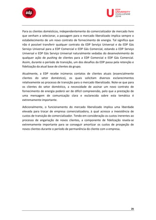  

	
  

	
  

	
  

	
  

	
  

	
  

	
  

	
  

	
  
	
  
Para	
   os	
   clientes	
   domésticos,	
   independentemente	
   do	
   comercializador	
   de	
   mercado	
   livre	
  
que	
   venham	
   a	
   selecionar,	
   a	
   passagem	
   para	
   o	
   mercado	
   liberalizado	
   implica	
   sempre	
   o	
  
estabelecimento	
   de	
   um	
   novo	
   contrato	
   de	
   fornecimento	
   de	
   energia.	
   Tal	
   significa	
   que	
  
não	
   é	
   possível	
   transferir	
   qualquer	
   contrato	
   da	
   EDP	
   Serviço	
   Universal	
   e	
   da	
   EDP	
   Gás	
  
Serviço	
   Universal	
   para	
   a	
   EDP	
   Comercial	
   e	
   EDP	
   Gás	
   Comercial,	
   estando	
   a	
   EDP	
   Serviço	
  
Universal	
   e	
   EDP	
   Gás	
   Serviço	
   Universal	
   naturalmente	
   vedadas	
   do	
   desenvolvimento	
   de	
  
qualquer	
   ação	
   de	
   pushing	
   de	
   clientes	
   para	
   a	
   EDP	
   Comercial	
   e	
   EDP	
   Gás	
   Comercial.	
  
Assim,	
  durante	
  o	
  período	
  de	
  transição,	
  um	
  dos	
  desafios	
  da	
  EDP	
  passa	
  pela	
  retenção	
  e	
  
fidelização	
  da	
  atual	
  base	
  de	
  clientes	
  do	
  grupo.	
  	
  
Atualmente,	
   a	
   EDP	
   recebe	
   inúmeros	
   contatos	
   de	
   clientes	
   atuais	
   (essencialmente	
  
clientes	
   do	
   setor	
   doméstico),	
   os	
   quais	
   solicitam	
   diversos	
   esclarecimentos	
  
relativamente	
   ao	
   processo	
   de	
   transição	
   para	
   o	
   mercado	
   liberalizado.	
   Note-­‐se	
   que	
   para	
  
os	
   clientes	
   do	
   setor	
   doméstico,	
   a	
   necessidade	
   de	
   assinar	
   um	
   novo	
   contrato	
   de	
  
fornecimento	
  de	
  energia	
  poderá	
  ser	
  de	
  difícil	
  compreensão,	
  pelo	
  que	
  a	
  prestação	
  de	
  
uma	
   mensagem	
   de	
   comunicação	
   clara	
   e	
   esclarecida	
   sobre	
   esta	
   temática	
   é	
  
extremamente	
  importante.	
  
Adicionalmente,	
   o	
   funcionamento	
   do	
   mercado	
   liberalizado	
   implica	
   uma	
   liberdade	
  
elevada	
   para	
   trocar	
   de	
   empresa	
   comercializadora,	
   à	
   qual	
   acresce	
   a	
   inexistência	
   de	
  
custos	
  de	
  transição	
  de	
  comercializador.	
  Tendo	
  em	
  consideração	
  os	
  custos	
  inerentes	
  ao	
  
processo	
   de	
   angariação	
   de	
   novos	
   clientes,	
   a	
   componente	
   de	
   fidelização	
   revela-­‐se	
  
extremamente	
   importante	
   para	
   se	
   conseguir	
   amortizar	
   os	
   custos	
   de	
   prospeção	
   de	
  
novos	
  clientes	
  durante	
  o	
  período	
  de	
  permanência	
  do	
  cliente	
  com	
  a	
  empresa.	
  

26	
  

 