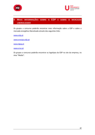  

	
  

	
  

	
  

	
  

	
  

	
  

	
  

	
  
	
  
	
  

5 M AIS	
   INFORMAÇÕES	
   SOBRE	
   A	
   EDP 	
   E	
   SOBRE	
   O	
   MERCADO	
  
LIBERALIZADO 	
  
Os	
   grupos	
   a	
   concurso	
   poderão	
   encontrar	
   mais	
   informação	
   sobre	
   a	
   EDP	
   e	
   sobre	
   o	
  
mercado	
  energético	
  liberalizado	
  através	
  dos	
  seguintes	
  links:	
  
www.edp.pt	
  
www.energia.edp.pt	
  
www.dgeg.pt	
  
www.erse.pt	
  
Os	
  grupos	
  a	
  concurso	
  poderão	
  encontrar	
  os	
  logotipos	
  da	
  EDP	
  no	
  site	
  da	
  empresa,	
  na	
  
área	
  “Media”.	
  

27	
  

 