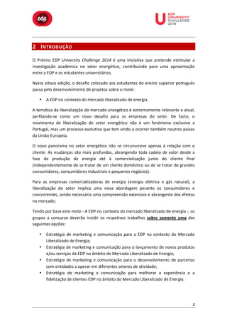  

	
  

	
  

	
  

	
  

	
  

	
  

	
  

2 I NTRODUÇÃO 	
  

	
  
	
  
	
  

O	
   Prémio	
   EDP	
   University	
   Challenge	
   2014	
   é	
   uma	
   iniciativa	
   que	
   pretende	
   estimular	
   a	
  
investigação	
   académica	
   no	
   setor	
   energético,	
   contribuindo	
   para	
   uma	
   aproximação	
  
entre	
  a	
  EDP	
  e	
  os	
  estudantes	
  universitários.	
  	
  
Nesta	
  oitava	
  edição,	
  o	
  desafio	
  colocado	
  aos	
  estudantes	
  do	
  ensino	
  superior	
  português	
  
passa	
  pelo	
  desenvolvimento	
  de	
  projetos	
  sobre	
  o	
  mote:	
  
•

A	
  EDP	
  no	
  contexto	
  do	
  mercado	
  liberalizado	
  de	
  energia.	
  

A	
  temática	
  da	
  liberalização	
  do	
  mercado	
  energético	
  é	
  extremamente	
  relevante	
  e	
  atual,	
  
perfilando-­‐se	
   como	
   um	
   novo	
   desafio	
   para	
   as	
   empresas	
   do	
   setor.	
   De	
   facto,	
   o	
  
movimento	
   de	
   liberalização	
   do	
   setor	
   energético	
   não	
   é	
   um	
   fenómeno	
   exclusivo	
   a	
  
Portugal,	
  mas	
  um	
  processo	
  evolutivo	
  que	
  tem	
  vindo	
  a	
  ocorrer	
  também	
  noutros	
  países	
  
da	
  União	
  Europeia.	
  
O	
   novo	
   panorama	
   no	
   setor	
   energético	
   não	
   se	
   circunscreve	
   apenas	
   à	
   relação	
   com	
   o	
  
cliente.	
   As	
   mudanças	
   são	
   mais	
   profundas,	
   abrangendo	
   toda	
   cadeia	
   de	
   valor	
   desde	
   a	
  
fase	
   de	
   produção	
   da	
   energia	
   até	
   à	
   comercialização	
   junto	
   do	
   cliente	
   final	
  
(independentemente	
  de	
  se	
  tratar	
  de	
  um	
  cliente	
  doméstico	
  ou	
  de	
  se	
  tratar	
  de	
  grandes	
  
consumidores,	
  consumidores	
  industriais	
  e	
  pequenos	
  negócios).	
  
Para	
   as	
   empresas	
   comercializadoras	
   de	
   energia	
   (energia	
   elétrica	
   e	
   gás	
   natural),	
   a	
  
liberalização	
   do	
   setor	
   implica	
   uma	
   nova	
   abordagem	
   perante	
   os	
   consumidores	
   e	
  
concorrentes,	
  sendo	
  necessária	
  uma	
  compreensão	
  extensiva	
  e	
  abrangente	
  dos	
  efeitos	
  
no	
  mercado.	
  
Tendo	
  por	
  base	
  este	
  mote	
  -­‐	
  A	
  EDP	
  no	
  contexto	
  do	
  mercado	
  liberalizado	
  de	
  energia	
  -­‐,	
  os	
  
grupos	
   a	
   concurso	
   deverão	
   incidir	
   os	
   respetivos	
   trabalhos	
   sobre	
   somente	
   uma	
   das	
  
seguintes	
  opções:	
  
•
•
•
•

Estratégia	
   de	
   marketing	
   e	
   comunicação	
   para	
   a	
   EDP	
   no	
   contexto	
   do	
   Mercado	
  
Liberalizado	
  de	
  Energia;	
  
Estratégia	
  de	
  marketing	
  e	
  comunicação	
  para	
  o	
  lançamento	
  de	
  novos	
  produtos	
  
e/ou	
  serviços	
  da	
  EDP	
  no	
  âmbito	
  do	
  Mercado	
  Liberalizado	
  de	
  Energia;	
  
Estratégia	
   de	
   marketing	
   e	
   comunicação	
   para	
   o	
   desenvolvimento	
   de	
   parcerias	
  
com	
  entidades	
  a	
  operar	
  em	
  diferentes	
  setores	
  de	
  atividade;	
  
Estratégia	
   de	
   marketing	
   e	
   comunicação	
   para	
   melhorar	
   a	
   experiência	
   e	
   a	
  
fidelização	
  de	
  clientes	
  EDP	
  no	
  âmbito	
  do	
  Mercado	
  Liberalizado	
  de	
  Energia.	
  

2	
  

 