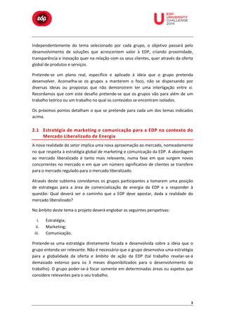  

	
  

	
  

	
  

	
  

	
  

	
  

	
  

	
  

	
  
	
  
Independentemente	
   do	
   tema	
   selecionado	
   por	
   cada	
   grupo,	
   o	
   objetivo	
   passará	
   pelo	
  
desenvolvimento	
   de	
   soluções	
   que	
   acrescentem	
   valor	
   à	
   EDP,	
   criando	
   proximidade,	
  
transparência	
  e	
  inovação	
  quer	
  na	
  relação	
  com	
  os	
  seus	
  clientes,	
  quer	
  através	
  da	
  oferta	
  
global	
  de	
  produtos	
  e	
  serviços.	
  
Pretende-­‐se	
   um	
   plano	
   real,	
   específico	
   e	
   aplicado	
   à	
   ideia	
   que	
   o	
   grupo	
   pretenda	
  
desenvolver.	
   Aconselha-­‐se	
   os	
   grupos	
   a	
   manterem	
   o	
   foco,	
   não	
   se	
   dispersando	
   por	
  
diversas	
   ideias	
   ou	
   propostas	
   que	
   não	
   demonstrem	
   ter	
   uma	
   interligação	
   entre	
   si.	
  
Recordamos	
   que	
   com	
   este	
   desafio	
   pretende-­‐se	
   que	
   os	
   grupos	
   vão	
   para	
   além	
   de	
   um	
  
trabalho	
  teórico	
  ou	
  um	
  trabalho	
  no	
  qual	
  os	
  conteúdos	
  se	
  encontram	
  isolados.	
  
Os	
   próximos	
   pontos	
   detalham	
   o	
   que	
   se	
   pretende	
   para	
   cada	
   um	
   dos	
   temas	
   indicados	
  
acima.	
  

2.1 Estratégia	
  de	
  marketing	
  e	
  comunicação	
  para	
  a	
  EDP	
  no	
  contexto	
  do	
  
Mercado	
   L iberalizado	
   d e	
   E nergia	
  
A	
  nova	
  realidade	
  do	
  setor	
  implica	
  uma	
  nova	
  aproximação	
  ao	
  mercado,	
  nomeadamente	
  
no	
   que	
   respeita	
   à	
   estratégia	
   global	
   de	
   marketing	
   e	
   comunicação	
   da	
   EDP.	
   A	
   abordagem	
  
ao	
   mercado	
   liberalizado	
   é	
   tanto	
   mais	
   relevante,	
   numa	
   fase	
   em	
   que	
   surgem	
   novos	
  
concorrentes	
   no	
   mercado	
   e	
   em	
   que	
   um	
   número	
   significativo	
   de	
   clientes	
   se	
   transfere	
  
para	
  o	
  mercado	
  regulado	
  para	
  o	
  mercado	
  liberalizado.	
  
Através	
   deste	
   subtema	
   convidamos	
   os	
   grupos	
   participantes	
   a	
   tomarem	
   uma	
   posição	
  
de	
   estrategas	
   para	
   a	
   área	
   de	
   comercialização	
   de	
   energia	
   da	
   EDP	
   e	
   a	
   responder	
   à	
  
questão:	
   Qual	
   deverá	
   ser	
   o	
   caminho	
   que	
   a	
   EDP	
   deve	
   apostar,	
   dada	
   a	
   realidade	
   do	
  
mercado	
  liberalizado?	
  
No	
  âmbito	
  deste	
  tema	
  o	
  projeto	
  deverá	
  englobar	
  as	
  seguintes	
  perspetivas:	
  
i.
ii.
iii.

Estratégia;	
  
Marketing;	
  
Comunicação.	
  

Pretende-­‐se	
   uma	
   estratégia	
   diretamente	
   focada	
   e	
   desenvolvida	
   sobre	
   a	
   ideia	
   que	
   o	
  
grupo	
  entenda	
  ser	
  relevante.	
  Não	
  é	
  necessário	
  que	
  o	
  grupo	
  desenvolva	
  uma	
  estratégia	
  
para	
   a	
   globalidade	
   da	
   oferta	
   e	
   âmbito	
   de	
   ação	
   da	
   EDP	
   (tal	
   trabalho	
   revelar-­‐se-­‐á	
  
demasiado	
   extenso	
   para	
   os	
   3	
   meses	
   disponibilizados	
   para	
   o	
   desenvolvimento	
   do	
  
trabalho).	
  O	
  grupo	
  poder-­‐se-­‐á	
  focar	
  somente	
  em	
  determinadas	
  áreas	
  ou	
  aspetos	
  que	
  
considere	
  relevantes	
  para	
  o	
  seu	
  trabalho.	
  	
  

3	
  

 