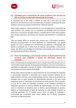  

	
  

	
  

	
  

	
  

	
  

	
  

	
  

	
  
	
  
	
  

2.2 Estratégia	
   para	
   o	
   lançamento	
   de	
   novos	
   produtos	
   e/ou	
   serviços	
   da	
  
EDP	
   n o	
   â mbito	
   d o	
   M ercado	
   L iberalizado	
   d e	
   E nergia	
  
As	
   alterações	
   que	
   se	
   têm	
   vindo	
   a	
   verificar	
   no	
   setor	
   são	
   a	
   base	
   para	
   um	
   novo	
  
dinamismo.	
  Este	
  dinamismo	
  revela-­‐se	
  também	
  pela	
  introdução	
  e	
  combinação	
  de	
  novos	
  
produtos	
  e	
  serviços	
  que	
  possam	
  complementar	
  a	
  oferta	
  já	
  existente.	
  
Nesta	
  opção,	
  propõe-­‐se	
  o	
  desenvolvimento	
  de	
  uma	
  estratégia	
  para	
  o	
  lançamento	
  de	
  
novos	
   produtos	
   e/ou	
   serviços,	
   que	
   se	
   enquadrem	
   na	
   estratégia	
   atual	
   da	
   empresa.	
  
Note-­‐se	
  que,	
  ao	
  contrário	
  da	
  opção	
  anterior,	
  o	
  trabalho	
  deverá	
  incidir	
  sobre	
  produtos	
  
e/ou	
   serviços	
   específicos,	
   sem	
   prejuízo	
   do	
   respetivo	
   enquadramento	
   na	
   atividade	
   da	
  
EDP.	
  
Cabe	
   aos	
   grupos	
   definir	
   os	
   produtos	
   e/ou	
   serviços	
   que	
   a	
   EDP	
   poderá	
   introduzir,	
  
definindo	
   simultaneamente	
   um	
   plano	
   detalhado	
   de	
   implementação,	
   que	
   aborde	
  
aspetos	
   tais	
   como	
   a	
   produção	
   ou	
   o	
   fornecimento	
   (se	
   aplicável),	
   a	
   distribuição,	
   que	
  
aborde	
   a	
   conciliação	
   com	
   a	
   oferta	
   atual	
   da	
   empresa,	
   que	
   justifique	
   a	
   estrutura	
   de	
  
preços,	
  que	
  defina	
  uma	
  estratégia	
  de	
  marketing	
  e	
  comunicação,	
  entre	
  outros	
  aspetos	
  
que	
  o	
  grupo	
  possa	
  considerar	
  relevantes.	
  

2.3 Plano	
  de	
  marketing	
  e	
  comunicação	
  relativo	
  ao	
  desenvolvimento	
  de	
  
parcerias	
   com	
   entidades	
   a	
   operar	
   em	
   diferentes	
   setores	
   de	
  
atividade	
  
Tanto	
  o	
  fornecimento	
  de	
  energia	
  elétrica	
  como	
  o	
  de	
  gás	
  natural	
  são	
  serviços	
  com	
  um	
  
nível	
  de	
  diferenciação	
  reduzido.	
  Na	
  perspetiva	
  de	
  fortalecer	
  a	
  presença	
  no	
  mercado	
  e	
  a	
  
capacidade	
  de	
  angariação	
  e	
  retenção	
  de	
  clientes,	
  a	
  EDP	
  poderá	
  desenvolver	
  parcerias	
  
com	
  empresas	
  de	
  outros	
  setores	
  de	
  atividade.	
  
Através	
  deste	
  subtema	
  propõe-­‐se	
  o	
  desenvolvimento	
  de	
  uma	
  estratégia	
  de	
  marketing	
  
e	
   comunicação	
   subjacente	
   a	
   parceria(s)	
   que	
   o	
   grupo	
   considere	
   passiveis	
   de	
   ser	
  
implementadas,	
   com	
   base	
   numa	
   fundamentação	
   coerente.	
   Cabe	
   ao	
   grupo	
   definir	
   as	
  
entidades	
   com	
   as	
   quais	
   poderão	
   ser	
   desenvolvidas	
   parcerias,	
   e	
   de	
   igual	
   modo	
  
importante,	
   quais	
   os	
   mecanismos	
   de	
   funcionamento	
   dessa	
   parceria.	
   Como	
   exemplo,	
  
no	
   caso	
   de	
   um	
   cartão	
   de	
   fidelização	
   partilhado	
   ou	
   de	
   benefícios	
   partilhados	
   é	
  
importante	
   considerar	
   os	
   diversos	
   detalhes	
   de	
   implementação,	
   tais	
   como,	
   a	
   forma	
  
como	
   se	
   transferem	
   os	
   benefícios	
   para	
   os	
   clientes,	
   operacionalização	
   da	
   parceria,	
  
logística	
   de	
   implementação,	
   as	
   ações	
   de	
   marketing	
   de	
   cada	
   entidade	
   envolvida	
   ou	
  
marketing	
   partilhado,	
   etc.	
   O	
   trabalho	
   deverá	
   incluir	
   um	
   plano	
   de	
   marketing	
   e	
  
comunicação	
   que	
   compreenda	
   entre	
   outros	
   aspetos	
   que	
   os	
   grupos	
   considerem	
  
relevantes,	
  os	
  seguintes	
  pontos:	
  

4	
  

 