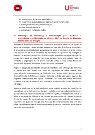  

•
•
•
•
•

	
  

	
  

	
  

	
  

	
  

	
  

	
  

Os	
  fundamentos	
  da	
  parceria	
  a	
  estabelecer;	
  
Os	
  mecanismos	
  através	
  dos	
  quais	
  a	
  parceria	
  se	
  irá	
  implementar;	
  
A	
  estratégia	
  de	
  marketing	
  e	
  comunicação;	
  
O	
  plano	
  de	
  implementação;	
  
A	
  estimativa	
  de	
  custos	
  associados.	
  

	
  
	
  
	
  

2.4 Estratégia	
   de	
   marketing	
   e	
   comunicação	
   para	
   melhorar	
   a	
  
experiência	
   e	
   a	
   fidelização	
   de	
   clientes	
   EDP	
   no	
   âmbito	
   do	
   Mercado	
  
Liberalizado	
   d e	
   E nergia	
  
No	
  contexto	
  do	
  mercado	
  liberalizado,	
  a	
  fidelização	
  de	
  clientes	
  tornou-­‐se	
  um	
  aspeto	
  de	
  
relevo	
  para	
  qualquer	
  comercializador	
  a	
  operar	
  no	
  mercado.	
  A	
  facilidade	
  de	
  mudança	
  
de	
  empresa	
  comercializadora	
  de	
  que	
  passaram	
  a	
  gozar	
  os	
  clientes	
  de	
  energia,	
  implica	
  
uma	
   necessidade	
   de	
   atuar	
   no	
   sentido	
   de	
   incrementar	
   a	
   capacidade	
   de	
   retenção	
   de	
  
clientes.	
  Em	
  resultado	
  do	
  processo	
  de	
  liberalização,	
  a	
  atividade	
  de	
  comercialização	
  de	
  
energia	
   tem	
   agora	
   um	
   grau	
   de	
   risco	
   mais	
   elevado.	
   Como	
   em	
   qualquer	
   setor	
   de	
  
atividade,	
   a	
   angariação	
   de	
   um	
   cliente	
   acarreta	
   custos	
   e	
   esses	
   custos	
   devem	
   ser	
  
amortizados	
  durante	
  o	
  período	
  de	
  ligação	
  do	
  cliente	
  à	
  empresa.	
  
Propõe-­‐se	
  aos	
  grupos	
  de	
  trabalho	
  o	
  desenvolvimento	
  de	
  uma	
  estratégia	
  de	
  marketing	
  
e	
   comunicação	
   que	
   releve,	
   não	
   tanto	
   na	
   angariação	
   de	
   novos	
   clientes,	
   mas	
  
essencialmente	
   na	
   componente	
   de	
   fidelização	
   dos	
   clientes	
   atuais.	
   Note-­‐se	
   que	
   no	
  
desenvolvimento	
  deste	
  tema,	
  os	
  grupos	
  a	
  concurso	
  poderão	
  fazer	
  uso	
  de	
  algumas	
  das	
  
propostas	
   mencionadas	
   nos	
   tópicos	
   anteriores.	
   Tal	
   como	
   nos	
   temas	
   anteriores,	
  
incitamos	
  os	
  grupos	
  a	
  adotarem	
  uma	
  postura	
  de	
  implementação	
  prática	
  da	
  respetiva	
  
estratégia.	
  
Sugere-­‐se	
   ainda	
   que	
   os	
   grupos	
   dediquem	
   uma	
   especial	
   atenção	
   às	
   condições	
   de	
  
transição	
  de	
  comercializador	
  impostas	
  pelo	
  regulador,	
  assim	
  como	
  às	
  condicionantes	
  a	
  
que	
  as	
  empresas	
  comercializadoras	
  se	
  encontram	
  sujeitas,	
  nomeadamente	
  no	
  que	
  se	
  
refere	
   a	
   iniciativas	
   de	
   fidelização	
   de	
   clientes	
   (recorde-­‐se	
   que	
   os	
   clientes	
   gozam	
   do	
  
direito	
   de	
   mudar	
   de	
   comercializador	
   de	
   eletricidade,	
   não	
   podendo	
   ser	
   exigido	
   o	
  
pagamento	
   de	
   qualquer	
   encargo	
   pela	
   mudança	
   de	
   comercializador),	
   pois	
   com	
   base	
  
nesse	
   conhecimento	
   estarão	
   melhor	
   capacitados	
   para	
   criar	
   a	
   respetiva	
   estratégia	
   de	
  
marketing	
  e	
  comunicação.	
  

5	
  

 