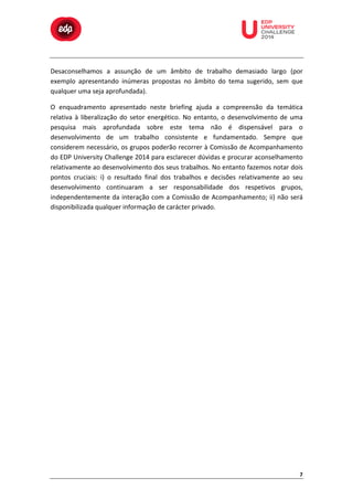  

	
  

	
  

	
  

	
  

	
  

	
  

	
  

	
  

	
  
	
  
Desaconselhamos	
   a	
   assunção	
   de	
   um	
   âmbito	
   de	
   trabalho	
   demasiado	
   largo	
   (por	
  
exemplo	
   apresentando	
   inúmeras	
   propostas	
   no	
   âmbito	
   do	
   tema	
   sugerido,	
   sem	
   que	
  
qualquer	
  uma	
  seja	
  aprofundada).	
  
O	
   enquadramento	
   apresentado	
   neste	
   briefing	
   ajuda	
   a	
   compreensão	
   da	
   temática	
  
relativa	
   à	
   liberalização	
   do	
   setor	
   energético.	
   No	
   entanto,	
   o	
   desenvolvimento	
   de	
   uma	
  
pesquisa	
   mais	
   aprofundada	
   sobre	
   este	
   tema	
   não	
   é	
   dispensável	
   para	
   o	
  
desenvolvimento	
   de	
   um	
   trabalho	
   consistente	
   e	
   fundamentado.	
   Sempre	
   que	
  
considerem	
  necessário,	
  os	
  grupos	
  poderão	
  recorrer	
  à	
  Comissão	
  de	
  Acompanhamento	
  
do	
  EDP	
  University	
  Challenge	
  2014	
  para	
  esclarecer	
  dúvidas	
  e	
  procurar	
  aconselhamento	
  
relativamente	
   ao	
   desenvolvimento	
   dos	
   seus	
   trabalhos.	
   No	
   entanto	
   fazemos	
   notar	
   dois	
  
pontos	
   cruciais:	
   i)	
   o	
   resultado	
   final	
   dos	
   trabalhos	
   e	
   decisões	
   relativamente	
   ao	
   seu	
  
desenvolvimento	
   continuaram	
   a	
   ser	
   responsabilidade	
   dos	
   respetivos	
   grupos,	
  
independentemente	
   da	
   interação	
   com	
   a	
   Comissão	
   de	
   Acompanhamento;	
   ii)	
   não	
   será	
  
disponibilizada	
  qualquer	
  informação	
  de	
  carácter	
  privado.	
  

7	
  

 