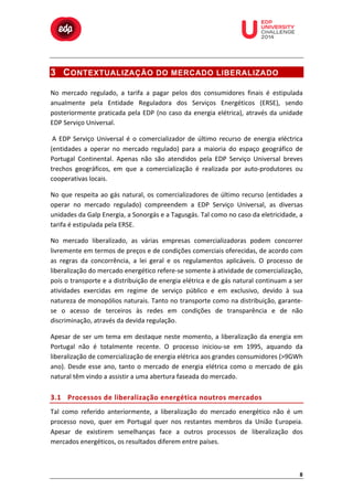  

	
  

	
  

	
  

	
  

	
  

	
  

	
  

	
  
	
  
	
  

3 C ONTEXTUALIZAÇÃO DO MERCADO LIBERALIZADO
No	
   mercado	
   regulado,	
   a	
   tarifa	
   a	
   pagar	
   pelos	
   dos	
   consumidores	
   finais	
   é	
   estipulada	
  
anualmente	
   pela	
   Entidade	
   Reguladora	
   dos	
   Serviços	
   Energéticos	
   (ERSE),	
   sendo	
  
posteriormente	
   praticada	
   pela	
   EDP	
   (no	
   caso	
   da	
   energia	
   elétrica),	
   através	
   da	
   unidade	
  
EDP	
  Serviço	
  Universal.	
  
	
  A	
   EDP	
   Serviço	
   Universal	
   é	
   o	
   comercializador	
   de	
   último	
   recurso	
   de	
   energia	
   eléctrica	
  
(entidades	
   a	
   operar	
   no	
   mercado	
   regulado)	
   para	
   a	
   maioria	
   do	
   espaço	
   geográfico	
   de	
  
Portugal	
   Continental.	
   Apenas	
   não	
   são	
   atendidos	
   pela	
   EDP	
   Serviço	
   Universal	
   breves	
  
trechos	
   geográficos,	
   em	
   que	
   a	
   comercialização	
   é	
   realizada	
   por	
   auto-­‐produtores	
   ou	
  
cooperativas	
  locais.	
  
No	
   que	
   respeita	
   ao	
   gás	
   natural,	
   os	
   comercializadores	
   de	
   último	
   recurso	
   (entidades	
   a	
  
operar	
   no	
   mercado	
   regulado)	
   compreendem	
   a	
   EDP	
   Serviço	
   Universal,	
   as	
   diversas	
  
unidades	
  da	
  Galp	
  Energia,	
  a	
  Sonorgás	
  e	
  a	
  Tagusgás.	
  Tal	
  como	
  no	
  caso	
  da	
  eletricidade,	
  a	
  
tarifa	
  é	
  estipulada	
  pela	
  ERSE.	
  
No	
   mercado	
   liberalizado,	
   as	
   várias	
   empresas	
   comercializadoras	
   podem	
   concorrer	
  
livremente	
   em	
   termos	
   de	
   preços	
   e	
   de	
   condições	
   comerciais	
   oferecidas,	
   de	
   acordo	
   com	
  
as	
   regras	
   da	
   concorrência,	
   a	
   lei	
   geral	
   e	
   os	
   regulamentos	
   aplicáveis.	
   O	
   processo	
   de	
  
liberalização	
  do	
  mercado	
  energético	
  refere-­‐se	
  somente	
  à	
  atividade	
  de	
  comercialização,	
  
pois	
  o	
  transporte	
  e	
  a	
  distribuição	
  de	
  energia	
  elétrica	
  e	
  de	
  gás	
  natural	
  continuam	
  a	
  ser	
  
atividades	
   exercidas	
   em	
   regime	
   de	
   serviço	
   público	
   e	
   em	
   exclusivo,	
   devido	
   à	
   sua	
  
natureza	
  de	
  monopólios	
  naturais.	
  Tanto	
  no	
  transporte	
  como	
  na	
  distribuição,	
  garante-­‐
se	
   o	
   acesso	
   de	
   terceiros	
   às	
   redes	
   em	
   condições	
   de	
   transparência	
   e	
   de	
   não	
  
discriminação,	
  através	
  da	
  devida	
  regulação.	
  
Apesar	
   de	
   ser	
   um	
   tema	
   em	
   destaque	
   neste	
   momento,	
   a	
   liberalização	
   da	
   energia	
   em	
  
Portugal	
   não	
   é	
   totalmente	
   recente.	
   O	
   processo	
   iniciou-­‐se	
   em	
   1995,	
   aquando	
   da	
  
liberalização	
  de	
  comercialização	
  de	
  energia	
  elétrica	
  aos	
  grandes	
  consumidores	
  (>9GWh	
  
ano).	
   Desde	
   esse	
   ano,	
   tanto	
   o	
   mercado	
   de	
   energia	
   elétrica	
   como	
   o	
   mercado	
   de	
   gás	
  
natural	
  têm	
  vindo	
  a	
  assistir	
  a	
  uma	
  abertura	
  faseada	
  do	
  mercado.	
  

3.1 Processos	
   d e	
   l iberalização	
   e nergética	
   n outros	
   m ercados	
  
Tal	
   como	
   referido	
   anteriormente,	
   a	
   liberalização	
   do	
   mercado	
   energético	
   não	
   é	
   um	
  
processo	
   novo,	
   quer	
   em	
   Portugal	
   quer	
   nos	
   restantes	
   membros	
   da	
   União	
   Europeia.	
  
Apesar	
   de	
   existirem	
   semelhanças	
   face	
   a	
   outros	
   processos	
   de	
   liberalização	
   dos	
  
mercados	
  energéticos,	
  os	
  resultados	
  diferem	
  entre	
  países.	
  

8	
  

 