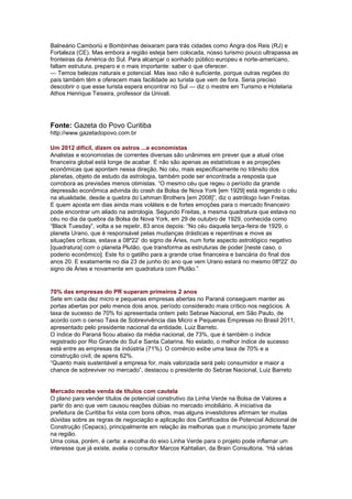 Balneário Camboriú e Bombinhas deixaram para trás cidades como Angra dos Reis (RJ) e
Fortaleza (CE). Mas embora a região esteja bem colocada, nosso turismo pouco ultrapassa as
fronteiras da América do Sul. Para alcançar o sonhado público europeu e norte-americano,
faltam estrutura, preparo e o mais importante: saber o que oferecer.
— Temos belezas naturais e potencial. Mas isso não é suficiente, porque outras regiões do
país também têm e oferecem mais facilidade ao turista que vem de fora. Seria preciso
descobrir o que esse turista espera encontrar no Sul — diz o mestre em Turismo e Hotelaria
Athos Henrique Teixeira, professor da Univali.




Fonte: Gazeta do Povo Curitiba
http://www.gazetadopovo.com.br

Um 2012 difícil, dizem os astros ...e economistas
Analistas e economistas de correntes diversas são unânimes em prever que a atual crise
financeira global está longe de acabar. E não são apenas as estatísticas e as projeções
econômicas que apontam nessa direção. No céu, mais especificamente no trânsito dos
planetas, objeto de estudo da astrologia, também pode ser encontrada a resposta que
corrobora as previsões menos otimistas. “O mesmo céu que regeu o período da grande
depressão econômica advinda do crash da Bolsa de Nova York [em 1929] está regendo o céu
na atualidade, desde a quebra do Lehman Brothers [em 2008]”, diz o astrólogo Ivan Freitas.
E quem aposta em dias ainda mais voláteis e de fortes emoções para o mercado financeiro
pode encontrar um aliado na astrologia. Segundo Freitas, a mesma quadratura que estava no
céu no dia da quebra da Bolsa de Nova York, em 29 de outubro de 1929, conhecida como
“Black Tuesday”, volta a se repetir, 83 anos depois: “No céu daquela terça-feira de 1929, o
planeta Urano, que é responsável pelas mudanças drásticas e repentinas e move as
situações críticas, estava a 08º22’ do signo de Áries, num forte aspecto astrológico negativo
[quadratura] com o planeta Plutão, que transforma as estruturas de poder [neste caso, o
poderio econômico]. Este foi o gatilho para a grande crise financeira e bancária do final dos
anos 20. E exatamente no dia 23 de junho do ano que vem Urano estará no mesmo 08º22’ do
signo de Áries e novamente em quadratura com Plutão.”


70% das empresas do PR superam primeiros 2 anos
Sete em cada dez micro e pequenas empresas abertas no Paraná conseguem manter as
portas abertas por pelo menos dois anos, período considerado mais crítico nos negócios. A
taxa de sucesso de 70% foi apresentada ontem pelo Sebrae Nacional, em São Paulo, de
acordo com o censo Taxa de Sobrevivência das Micro e Pequenas Empresas no Brasil 2011,
apresentado pelo presidente nacional da entidade, Luiz Barreto.
O índice do Paraná ficou abaixo da média nacional, de 73%, que é também o índice
registrado por Rio Grande do Sul e Santa Catarina. No estado, o melhor índice de sucesso
está entre as empresas da indústria (71%). O comércio exibe uma taxa de 70% e a
construção civil, de apens 62%.
“Quanto mais sustentável a empresa for, mais valorizada será pelo consumidor e maior a
chance de sobreviver no mercado”, destacou o presidente do Sebrae Nacional, Luiz Barreto


Mercado recebe venda de títulos com cautela
O plano para vender títulos de potencial construtivo da Linha Verde na Bolsa de Valores a
partir do ano que vem causou reações dúbias no mercado imobiliário. A iniciativa da
prefeitura de Curitiba foi vista com bons olhos, mas alguns investidores afirmam ter muitas
dúvidas sobre as regras de negociação e aplicação dos Certificados de Potencial Adicional de
Construção (Cepacs), principalmente em relação às melhorias que o município promete fazer
na região.
Uma coisa, porém, é certa: a escolha do eixo Linha Verde para o projeto pode inflamar um
interesse que já existe, avalia o consultor Marcos Kahtalian, da Brain Consultoria. “Há várias
 