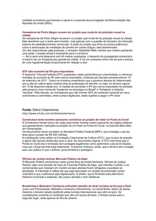 medidas provisórias que trancam a pauta e a proposta de prorrogação da Desvinculação das
Receitas da União (DRU).


Vereadores de Porto Alegre recuam em projeto que muda lei da poluição visual na
cidade
Os vereadores de Porto Alegre recuaram no projeto que muda lei da poluição visual na cidade.
Eles decidiram que o texto será mantido, mas apenas com a questão do tamanho da indicação
externa de estabelecimentos comerciais. A parte do projeto que tinha os pontos polêmicos,
como a autorização de instalação de painéis em caixas d'água, será abandonada.
Um dos responsáveis pela proposta, o vereador Sebastião Melo, lembra que mesmo perdendo
uma parte, o projeto ainda é importante para o comércio.
— Se tu tens uma tabacaria com 40 metros quadrados, o tamanho da propaganda comercial é
o mesmo de um shopping tipo grande da cidade. E há um consenso entre nós de que é preciso
ter uma regulamentação proporcional em relação a isso.


STF adia aumento de IPI para importados
O Supremo Tribunal Federal (STF) suspendeu nesta quinta-feira por unanimidade, a cobrança
imediata do aumento do IPI para carros importados, instituída por decreto presidencial em 15
de setembro de 2011. Todos os ministros entenderam que o governo deveria ter determinado
que a alta só valeria após noventa dias da publicação do decreto, ou seja, só deveria vigorar
em 15 de dezembro deste ano. A medida de aumentar o IPI dos carros importados foi adotada
pelo governo como forma de "preservar os empregos no Brasil" e "fortalecer a indústria
nacional". Pelo decreto, as montadoras que não tiverem 65% de conteúdo nacional em seus
automóveis e caminhões, entre outras exigências, estão sujeitas a pagar o IPI maior.




Fonte: Diário Catarinense
http://www.clicrbs.com.br/diariocatarinense

Construtora tenta reverter pareceres contrários ao projeto de hotel na Ponta do Coral
A Construtora Hantei entrou em ação para tentar reverter quatro pareceres de órgãos públicos
que apresentaram restrições ao projeto de um hotel na Ponta do Coral, na Avenida Beira-Mar,
em Florianópolis.
Os documentos foram enviados ao Ministério Público Federal (MPF), que investiga o uso da
área para o projeto de R$ 340 milhões.
A mobilização surtiu efeito na Fundação Catarinense de Cultura (FCC), que mudou de posição
e agora não aponta obstáculos para a obra. No documento original, a FCC informava que a
Ponta do Coral não é tombada nem protegida legalmente como patrimônio cultural do Estado,
mas que o local permite esse tratamento. O parecer indicava, ainda, que o terreno tem vocação
para uso público e que o edifício comprometeria a paisagem.


Oficiais de Justiça fecham Mercado Público de Itajaí
O Mercado Público amanheceu nesta quinta-feira de portas fechadas. Oficiais de Justiça
fizeram valer uma decisão da Vara da Fazenda Pública de Itajaí, que interdita o prédio, e os
comerciantes que insistiam em manter as lojas abertas foram obrigados a paralisar as
atividades. A interdição é válida até que seja executado um projeto de prevenção contra
incêndios e que a estrutura seja regularizada. O prédio, que é tombado pelo patrimônio
histórico municipal e estadual, não possui alvarás e nem habite-se.


Bombinhas e Balneário Camboriú enfrentam desafio de atrair turistas da Europa e EUA
Junto com Florianópolis, Balneário Camboriú e Bombinhas, no Litoral Norte, fazem de Santa
Catarina o terceiro estado preferido pelos turistas internacionais que vêm ao país. Se
considerados somente os visitantes que vêm em busca de lazer, o Estado passa para o
segundo lugar, atrás apenas do Rio de Janeiro.
 