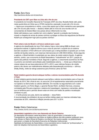 Fonte: Zero Hora
http://zerohora.clicrbs.com.br/zerohora

Presidente do CNT quer Otan na Líbia até o fim do ano
O presidente do Conselho Nacional de Transição (CNT) da Líbia, Mustafa Abdel Jalil, pediu
nesta quarta-feira em Doha que a OTAN mantenha a operação no país até o fim do ano.
— Agora que conquistamos a vitória, o povo líbio aspira que a Otan mantenha suas operações
até o fim do ano pelo menos — declarou Abdel Jalil no início de uma reunião com os
comandantes de Estado-Maior dos países ativos militarmente na Líbia.
Abdel Jalil destacou que o pedido tem como objetivo "garantir a proteção das fronteiras,
impedir a chegada de armas de países vizinhos e proteger os líbios dos seguidores de Muamar
Kadafi que conseguiram fugir para os países vizinhos".


Fitch reitera nota do Brasil e vê futuro estável para o país
A agência de classificação de risco Fitch reiterou hoje a nota (rating) BBB do Brasil, com
perspectiva estável. A agência afirmou que a nota do país tem o suporte de um sistema
bancário saudável. A Fitch afirma em comunicado que o rating brasileiro é apoiado por um forte
colchão de liquidez externa, com reservas internacionais em US$ 350,6 bilhões. Ainda segundo
a agência, o Brasil também é sustentado por seu status de credor externo líquido. A agência
advertiu, porém, que a economia do Brasil desacelerou "notavelmente" em 2011, graças ao
aperto das políticas monetária e fiscal. Segundo a agência, o crescimento econômico do País
no próximo ano também será afetado pela instabilidade externa. — Ainda que o Brasil deva
crescer abaixo de sua taxa potencial em 2011 e 2012, suas métricas fiscais e de crédito
externo não devem ser materialmente afetadas pela desaceleração econômica — afirmou
Shelly Shetty, chefe de ratings soberanos para América Latina da Fitch.


Rede hoteleira gaúcha deverá adequar tarifas a valores recomendados pela Fifa durante
a Copa
A rede hoteleira gaúcha deverá adequar suas tarifas a valores recomendados para a Copa do
Mundo de 2014. Até o final do ano, os cerca de 2,8 mil apartamentos reservados previamente
na Capital e na Serra terão os valores definidos. Em reunião na segunda-feira com o setor
hoteleiro gaúcho, em Porto Alegre, o gerente Renato Rolim, da Match Services, empresa
contratada pela Fifa para organizar o sistema de hospedagem, ingressos e camarotes, alertou
que os tarifários para o período devem estar em linha com hotéis de padrão e localização
similares no país.
— A tarifa precisa ser justa, dentro da realidade — disse Rolim.
A recomendação da entidade é de que as tarifas médias sejam as mesmas cobradas hoje,
acrescidas de 25%, referente à inflação prevista para 2011 a 2014.



Fonte: Diário Catarinense
http://www.clicrbs.com.br/diariocatarinense

Assembleia Legislativa cria o seu Itamaraty em Santa Catarina
Os deputados derrubaram nesta terça-feira o veto do governador à chamada Lei da
Transparência, que determina que todos os órgãos públicos dos três poderes publiquem seus
atos oficiais no Diário Oficial do Estado e na internet. Na mesma sessão, os parlamentares
aprovaram a criação da Secretaria Executiva de Relações Institucionais.
Apelidada de Itamaraty da Assembleia, a nova secretaria terá a missão de "profissionalizar" o
setor de relações internacionais da Assembleia Legislativa.
 