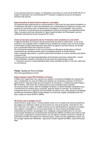 A nova estrutura terá cinco cargos, e a estimativa é que tenha um custo anual de R$ 700 mil. O
projeto foi aprovado com uma emenda do PT incluindo a exigência de que os contratados
dominem três idiomas.


Supermercados de Santa Catarina aderem à reciclagem
Os supermercados catarinenses se comprometeram a não enviar lixo para aterros sanitários ou
incineradores até 2020. A meta será alcançada com a implantação do programa Lixo Zero, que
consiste em encaminhar todo o material para a reciclagem ou compostagem. Até o final de
2012, será feito um levantamento da quantidade de resíduos produzidos nos estabelecimentos.
Hoje, o processo está mais adiantado no Hippo Supermercados, de Florianópolis, que tem
certificado internacional de que recupera 97% do lixo.


Coreia do Sul deve apresentar até dia 10 decisão sobre sanidade da carne de SC
A Agência Sanitária da Coreia do Sul deve apresentar ao governo catarinense, no dia 10 de
novembro, sua avaliação sobre a análise de risco sanitário de comprar carne suína do Estado.
A informação foi dada nesta terça-feira pelo diretor da agência Lee Kuen-Seong, em reunião
com o governador Raimundo Colombo em Seul.
Os sul-coreanos receberam no dia 4 um documento do Ministério da Agricultura do Brasil
respondendo aos questionamentos sobre a qualidade sanitária de Santa Catarina.
Caso a resposta seja positiva, o próximo passo será formalizar um acordo sanitário entre Brasil
e Coreia do Sul.
O diretor-executivo da Associação Brasileira de Produtores de Carnes, Abipecs/SC, Jurandi
Soares Machado, ressalta a importância da presença dos catarinenses no país.
— O governo assumiu a responsabilidade pela nossa qualidade sanitária. E isso tem valor para
os sul-coreanos.



Fonte: Gazeta do Povo Curitiba
http://www.gazetadopovo.com.br

Klabin planeja investir R$ 5,8 bilhões no Paraná
A Klabin vem negociando com o governo do estado e municípios da Região dos Campos Ge-
rais o investimento em uma nova fábrica de celulose que começaria a produzir no Paraná a
partir de 2015. Segundo fontes que acompanham as conversas, o investimento pode chegar a
R$ 5,8 bilhões, mas ainda não se sabe quantos novos empregos seriam gerados.
Os recursos devem incluir, além da instalação da fábrica, os ativos florestais necessários para
o fornecimento de madeira para a produção, segundo fontes do mercado. Se confirmado, o
investimento deve ser o segundo maior do estado nos últimos anos, atrás apenas da ampliação
da Refinaria Presidente Getúlio Vargas (Repar), em Araucária (região metropolitana de Curi-
tiba), orçada em cerca de R$ 10 bilhões.


PR estuda cobrar pedágio por km
Dentro de três a quatro anos, o Paraná poderá contar com um sistema de cobrança eletrônica
de pedágio por quilômetro rodado que já funciona em mais de 20 países. Chamado de “free
flow” (fluxo livre, em inglês), o modelo combina uso de radiofrequência e gravação de imagem
para registrar a passagem de veículos pela estrada. As atuais praças de pedágio seriam
substituídas por pórticos, de passagem livre, instalados a poucos quilômetros um do outro.
A Associação Brasileira de Concessionárias de Rodovias (ABCR) considera esse sistema mais
justo porque o pagamento é proporcional ao uso da rodovia e também ocorreria a inclusão de
motoristas que hoje não passam por nenhuma praça. “Quem usa dois quilômetros e quem usa
50 vai pagar valores bem diferentes”, argumenta o diretor regional da ABCR, João Chiminazzo
Neto.
 