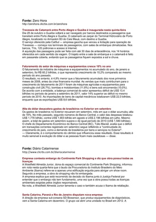 Fonte: Zero Hora
http://zerohora.clicrbs.com.br/zerohora

Travessia de Catamarã entre Porto Alegre e Guaíba é inaugurada nesta quinta-feira
Dia 28 de outubro o Guaíba voltará a ser navegado por barcos destinados a passageiros que
transitam entre Porto Alegre e Guaíba. O catamarã vai zarpar do Terminal Hidroviário de Porto
Alegre, localizado no Armazém B3 do Cais Mauá, com destino a Guaíba.
O serviço oferecido pela CatSul — empresa gaúcha que venceu a licitação para operação da
Travessia — começa nos terminais de passageiros, com salas de embarque climatizadas. Nos
barcos, TVs, 120 poltronas e acesso à Internet.
A aquisição das passagens pode ser feita com até 30 dias de antecedência, nos 14 horários
oferecidos em cada sentido da viagem. O trajeto entre a sala de embarque e o catamarã é feito
em passarela coberta, evitando que os passageiros fiquem expostos a sol e chuva.


Faturamento do setor de máquinas e equipamentos cresce 10% no ano
O faturamento da indústria de máquinas e equipamentos no acumulado do ano, de janeiro a
setembro, foi R$ 60,2 bilhões, o que representa crescimento de 10,2% comparado ao mesmo
período do ano passado.
O resultado, no entanto, é 4,8% menor que o faturamento acumulado dos nove primeiros
meses de 2008, antes da crise financeira mundial. As vendas que mais contribuíram para o
crescimento do faturamento de 2011 foram de máquinas agrícolas e equipamentos para
construção civil (26,7%), bombas e motobombas (11,8%) e bens sob encomenda (10,0%).
De acordo com a entidade, a balança comercial do setor apresentou déficit de US$ 13,4
bilhões no período de janeiro a setembro de 2011, valor 14% superior ao déficit no mesmo
período de 2010. As importações de bens de capital mecânicos totalizaram US$ 22,0 bilhões,
enquanto que as exportações US$ 8,6 bilhões.


Alta do dólar desacelera gastos de brasileiros no Exterior em setembro
Os gastos de brasileiros no Exterior recuaram em setembro, mês em que o dólar acumulou alta
de 16%. No mês passado, segundo números do Banco Central, o valor das despesas totalizou
US$ 1,776 bilhão, contra US$ 1,903 bilhão em agosto e US$ 2,196 bilhões em julho. Mesmo
assim, a total de gastos em setembro supera o de igual período de 2010 (US$ 1,580 bilhões).
O chefe do Departamento Econômico do Banco Central (BC), Túlio Maciel, avalia que o déficit
em transações correntes registrado em setembro segue refletindo a "continuidade do
crescimento do país, como a demanda de brasileiros por bens e serviços no Exterior".
— Claramente, é o comportamento do câmbio que influenciou esse resultado. Esse resultado é
muito sensível à evolução do dólar e as pessoas ficam mais cautelosas — disse.



Fonte: Diário Catarinense
http://www.clicrbs.com.br/diariocatarinense

Empresa contesta embargo do Continente Park Shopping e diz que obra possui todas as
licenças
A Westfield Almeida Junior, dona do espaço comercial do Continente Park Shopping, informou
em nota nesta quarta-feira que o laudo da Procuradoria do Instituto Brasileiro do Meio
Ambiente (Ibama) refere-se a apenas uma edificação erguida para abrigar um show room.
Segundo a empresa, a obra do shopping não foi embargada.
A empresa explica que está recorrendo da decisão do Ibama junto à Justiça Federal por
entender que o embargo não tem fundamento, uma vez que a obra possui todas as licenças
ambientais exigidas pelos órgãos responsáveis.
Na nota, a Westfield Almeida Junior lamenta o caso e também acusa o Ibama de retaliação.


Santa Catarina, Paraná e Rio de Janeiro disputam nova empresa
A direção da empresa sul-coreana SD Biosensor, que produz equipamentos de diagnósticos,
vem a Santa Catarina em dezembro. O grupo vai abrir uma unidade no Brasil em 2012. A
 