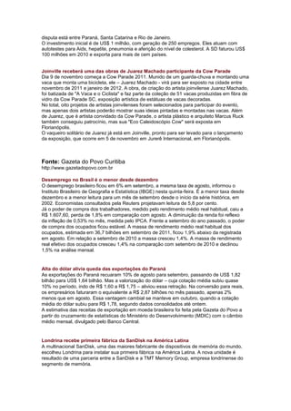 disputa está entre Paraná, Santa Catarina e Rio de Janeiro.
O investimento inicial é de US$ 1 milhão, com geração de 250 empregos. Eles atuam com
autotestes para Aids, hepatite, pneumonia e aferição do nível de colesterol. A SD faturou US$
100 milhões em 2010 e exporta para mais de cem países.


Joinville receberá uma das obras de Juarez Machado participante da Cow Parade
Dia 9 de novembro começa a Cow Parade 2011. Munido de um guarda-chuva e montando uma
vaca que monta uma bicicleta, ele – Juarez Machado - virá para ser exposto na cidade entre
novembro de 2011 e janeiro de 2012. A obra, de criação do artista joinvilense Juarez Machado,
foi batizada de "A Vaca e o Ciclista" e faz parte da coleção de 51 vacas produzidas em fibra de
vidro da Cow Parade SC, exposição artística de estátuas de vacas decoradas.
No total, oito projetos de artistas joinvilenses foram selecionados para participar do evento,
mas apenas dois artistas poderão mostrar suas ideias pintadas e montadas nas vacas. Além
de Juarez, que é artista convidado da Cow Parade, o artista plástico e arquiteto Marcus Ruck
também conseguiu patrocínio, mas sua "Eco Caleidoscópio Cow" será exposta em
Florianópolis.
O vaqueiro solitário de Juarez já está em Joinville, pronto para ser levado para o lançamento
da exposição, que ocorre em 5 de novembro em Jurerê Internacional, em Florianópolis.



Fonte: Gazeta do Povo Curitiba
http://www.gazetadopovo.com.br

Desemprego no Brasil é o menor desde dezembro
O desemprego brasileiro ficou em 6% em setembro, a mesma taxa de agosto, informou o
Instituto Brasileiro de Geografia e Estatística (IBGE) nesta quinta-feira. É a menor taxa desde
dezembro e a menor leitura para um mês de setembro desde o início da série histórica, em
2002. Economistas consultados pela Reuters projetavam leitura de 5,8 por cento.
Já o poder de compra dos trabalhadores, medido pelo rendimento médio real habitual, caiu a
R$ 1.607,60, perda de 1,8% em comparação com agosto. A diminuição da renda foi reflexo
da inflação de 0,53% no mês, medida pelo IPCA. Frente a setembro do ano passado, o poder
de compra dos ocupados ficou estável. A massa de rendimento médio real habitual dos
ocupados, estimada em 36,7 bilhões em setembro de 2011, ficou 1,9% abaixo da registrada
em agosto. Em relação a setembro de 2010 a massa cresceu 1,4%. A massa de rendimento
real efetivo dos ocupados cresceu 1,4% na comparação com setembro de 2010 e declinou
1,5% na análise mensal.


Alta do dólar alivia queda das exportações do Paraná
As exportações do Paraná recuaram 10% de agosto para setembro, passando de US$ 1,82
bilhão para US$ 1,64 bilhão. Mas a valorização do dólar – cuja cotação média subiu quase
10% no período, indo de R$ 1,60 a R$ 1,75 – aliviou essa retração. Na conversão para reais,
os empresários faturaram o equivalente a R$ 2,87 bilhões no mês passado, apenas 2%
menos que em agosto. Essa vantagem cambial se manteve em outubro, quando a cotação
média do dólar subiu para R$ 1,78, segundo dados consolidados até ontem.
A estimativa das receitas de exportação em moeda brasileira foi feita pela Gazeta do Povo a
partir do cruzamento de estatísticas do Ministério do Desenvolvimento (MDIC) com o câmbio
médio mensal, divulgado pelo Banco Central.


Londrina recebe primeira fábrica da SanDisk na América Latina
A multinacional SanDisk, uma das maiores fabricante de dispositivos de memória do mundo,
escolheu Londrina para instalar sua primeira fábrica na América Latina. A nova unidade é
resultado de uma parceria entre a SanDisk e a TMT Memory Group, empresa londrinense do
segmento de memória.
 