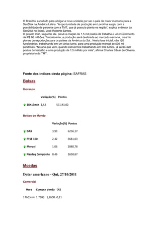 O Brasil foi escolhido para abrigar a nova unidade por ser o país de maior mercado para a
SanDisk na América Latina. ―A oportunidade de produção em Londrina surgiu com a
possibilidade de parceria com a TMT, que já possuía planta na região‖, explica o diretor da
SanDisk no Brasil, José Roberto Santos.
O projeto todo, segundo ele, prevê a criação de 1,5 mil postos de trabalho e um investimento
de R$ 80 milhões. ―Inicialmente, a produção será destinada ao mercado nacional, mas há
planos de exportação para os países da América do Sul.. Nesta fase inicial, são 120
funcionários, trabalhando em um único turno, para uma produção mensal de 500 mil
pendrives. ―No ano que vem, quando estivermos trabalhando em três turnos, já serão 320
postos de trabalho e uma produção de 1,5 milhão por mês‖, afirma Charles César de Oliveira,
proprietário da TMT.




Fonte dos índices desta página: SAFRAS

Bolsas

Ibovespa

              Variação(%) Pontos

  18h17min 1,52            57.143,00


Bolsas do Mundo

                       Variação(%) Pontos

  DAX                  3,99         6256,17

  FTSE 100             2,32         5681,63

  Merval               1,06         2880,78

  Nasdaq Composite 0,46             2650,67


Moedas

Dolar americano - Qui, 27/10/2011
Comercial

  Hora     Compra Venda (%)

17h03min 1,7580 1,7600 -0,11
 