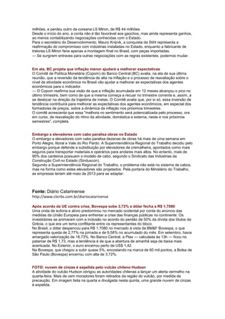 milhões, e perdeu outro da coreana LS Mtron, de R$ 44 milhões.
Desde o início do ano, a conta não é tão favorável aos gaúchos, mas ainda representa ganhos,
ao menos contabilizando negociações conhecidas com o Estado.
Para o secretário do Desenvolvimento, Mauro Knijnik, a conquista da Stihl representa a
reafirmação do compromisso com indústrias instaladas no Estado, enquanto a fabricante de
tratores LS Mtron faria apenas a montagem final no Brasil, com peças importadas.
— Se surgirem entraves para outras negociações com as regras existentes, podemos mudar.


Em ata, BC projeta que inflação menor ajudará a melhorar expectativas
O Comitê de Política Monetária (Copom) do Banco Central (BC) avalia, na ata de sua última
reunião, que a reversão da tendência de alta na inflação e o processo de reavaliação sobre o
nível de atividade econômica no Brasil vão ajudar a melhorar as expectativas dos agentes
econômicos para o indicador.
— O Copom reafirma sua visão de que a inflação acumulada em 12 meses alcançou o pico no
último trimestre, bem como de que a mesma começa a recuar no trimestre corrente e, assim, a
se deslocar na direção da trajetória de metas. O Comitê avalia que, por si só, essa inversão de
tendência contribuirá para melhorar as expectativas dos agentes econômicos, em especial dos
formadores de preços, sobre a dinâmica da inflação nos próximos trimestres.
O comitê acrescenta que essa "melhora no sentimento será potencializada pelo processo, ora
em curso, de reavaliação do ritmo da atividade, doméstica e externa, neste e nos próximos
semestres", completa.


Embargo a elevadores com cabo paralisa obras no Estado
O embargo a elevadores com cabo paralisa dezenas de obras há mais de uma semana em
Porto Alegre, litoral e Vale do Rio Pardo. A Superintendência Regional do Trabalho decidiu pelo
embargo porque defende a substituição por elevadores de cremalheira, apontados como mais
seguros para transportar materiais e operários para andares mais altos. No entanto, mais de
90% dos canteiros possuem o modelo de cabo, segundo o Sindicato das Indústrias da
Construção Civil no Estado (Sinduscon).
Segundo a Superintendência Regional do Trabalho, o problema não está no sistema de cabos,
mas na forma como estes elevadores são projetados. Pela portaria do Ministério do Trabalho,
as empresas teriam até maio de 2013 para se adaptar.



Fonte: Diário Catarinense
http://www.clicrbs.com.br/diariocatarinense

Após acordo da UE contra crise, Bovespa sobe 3,72% e dólar fecha a R$ 1,7080
Uma onda de euforia e alívio predominou no mercado ocidental por conta do anúncio das
medidas da União Europeia para enfrentar a crise das finanças públicas no continente. Os
investidores se animaram com a inclusão no acordo do perdão de 50% da dívida dos títulos da
Grécia, o que era um tema conflitante entre os representantes do bloco.
No Brasil, o dólar despencou para R$ 1,7080 no mercado à vista da BM&F Bovespa, o que
representa queda de 2,77% na jornada e de 9,58% no acumulado do mês. Em setembro, havia
amargado valorização de 18,73%. No Banco Central, a Ptax — calculada às 13h — ficou no
patamar de R$ 1,73, mas a tendência é de que a abertura de amanhã seja de baixa mais
acentuada. No Exterior, o euro encerrou perto de US$ 1,42.
Na Bovespa, que chegou a subir quase 5%, encostando na marca de 60 mil pontos, a Bolsa de
São Paulo (Bovespa) encerrou com alta de 3,72%.


FOTO: nuvem de cinzas é expelida pelo vulcão chileno Hudson
A atividade do vulcão Hudson obrigou as autoridades chilenas a lançar um alerta vermelho na
quarta-feira. Mais de cem moradores foram retirados da região do vulcão, por medida de
precaução. Em imagem feita na quarta e divulgada nesta quinta, uma grande nuvem de cinzas
é expelida.
 