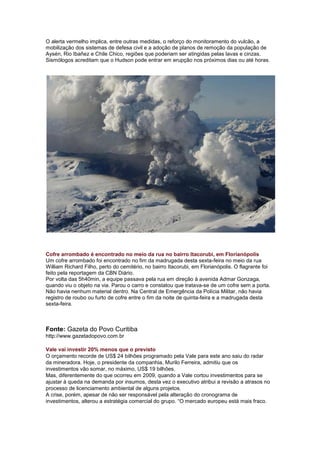 O alerta vermelho implica, entre outras medidas, o reforço do monitoramento do vulcão, a
mobilização dos sistemas de defesa civil e a adoção de planos de remoção da população de
Aysén, Rio Ibañez e Chile Chico, regiões que poderiam ser atingidas pelas lavas e cinzas.
Sismólogos acreditam que o Hudson pode entrar em erupção nos próximos dias ou até horas.




Cofre arrombado é encontrado no meio da rua no bairro Itacorubi, em Florianópolis
Um cofre arrombado foi encontrado no fim da madrugada desta sexta-feira no meio da rua
William Richard Filho, perto do cemitério, no bairro Itacorubi, em Florianópolis. O flagrante foi
feito pela reportagem da CBN Diário.
Por volta das 5h40min, a equipe passava pela rua em direção à avenida Admar Gonzaga,
quando viu o objeto na via. Parou o carro e constatou que tratava-se de um cofre sem a porta.
Não havia nenhum material dentro. Na Central de Emergência da Polícia Militar, não havia
registro de roubo ou furto de cofre entre o fim da noite de quinta-feira e a madrugada desta
sexta-feira.



Fonte: Gazeta do Povo Curitiba
http://www.gazetadopovo.com.br

Vale vai investir 20% menos que o previsto
O orçamento recorde de US$ 24 bilhões programado pela Vale para este ano saiu do radar
da mineradora. Hoje, o presidente da companhia, Murilo Ferreira, admitiu que os
investimentos vão somar, no máximo, US$ 19 bilhões.
Mas, diferentemente do que ocorreu em 2009, quando a Vale cortou investimentos para se
ajustar à queda na demanda por insumos, desta vez o executivo atribui a revisão a atrasos no
processo de licenciamento ambiental de alguns projetos.
A crise, porém, apesar de não ser responsável pela alteração do cronograma de
investimentos, alterou a estratégia comercial do grupo. “O mercado europeu está mais fraco.
 