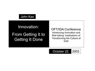 Innovation:
From Getting It to
Getting It Done
October 22
OFT/IDA Conference
Introducing Innovation and
Risk-taking: Implications of
Transforming the Culture of
DoD
2003
John Kao
 