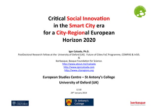 Cri$cal	
  Social	
  Innova$on	
  	
  
in	
  the	
  Smart	
  City	
  era	
  	
  
for	
  a	
  City-­‐Regional	
  European	
  	
  
Horizon	
  2020	
  
	
  

	
  

Igor	
  Calzada,	
  Ph.D.	
  
PostDoctoral	
  Research	
  Fellow	
  at	
  the	
  	
  University	
  of	
  Oxford	
  (UK).	
  	
  Future	
  of	
  Ci?es	
  FoC	
  Programme,	
  COMPAS	
  &	
  InSIS.	
  
&	
  	
  	
  
Ikerbasque,	
  Basque	
  Founda?on	
  for	
  Science.	
  
hLp://www.about.me/icalzada	
  
hLp://www.igorcalzada.com	
  	
  
hLp://www.cityregions.org	
  	
  
	
  

European	
  Studies	
  Centre	
  –	
  St	
  Antony’s	
  College	
  
University	
  of	
  Oxford	
  (UK)	
  
	
  
12:30	
  
th	
  January	
  2014	
  
29

 