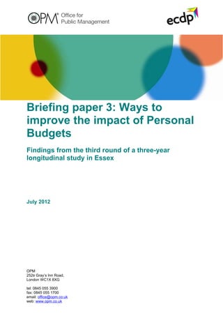 Briefing paper 3: Ways to
improve the impact of Personal
Budgets
Findings from the third round of a three-year
longitudinal study in Essex




July 2012




OPM
252B Gray’s Inn Road,
London WC1X 8XG

tel: 0845 055 3900
fax: 0845 055 1700
email: office@opm.co.uk
web: www.opm.co.uk
 