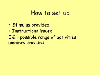 How to set up
• Stimulus provided
• Instructions issued
E.G – possible range of activities,
answers provided
 
