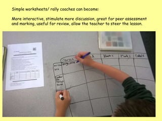 Simple worksheets/ rally coaches can become:
More interactive, stimulate more discussion, great for peer assessment
and marking, useful for review, allow the teacher to steer the lesson.
 