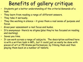 Benefits of gallery critique
• Students get a better understanding of the criteria/demands of a
task.
• They learn from reading a range of different answers.
• They take it seriously.
• They like working in silence – it gives them a real sense of purpose and
focus.
• Gives peer assessment a real focus and kudos.
• It’s anonymous- there’s no stigma (plus they’re too focused on reading
and marking).
• Saves you time.
• It can work across a range of subjects. The description outlined here
is with a written task in MFL, but it could just as easily be done with
pieces of art or PE/drama performances, by filming them and then
playing them back on a number of tablets.
 