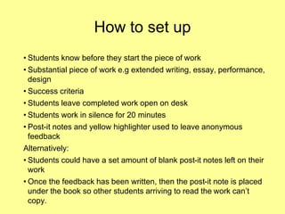 How to set up
• Students know before they start the piece of work
• Substantial piece of work e.g extended writing, essay, performance,
design
• Success criteria
• Students leave completed work open on desk
• Students work in silence for 20 minutes
• Post-it notes and yellow highlighter used to leave anonymous
feedback
Alternatively:
• Students could have a set amount of blank post-it notes left on their
work
• Once the feedback has been written, then the post-it note is placed
under the book so other students arriving to read the work can’t
copy.
 