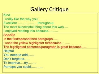 Gallery Critique
Kind
I really like the way you……….
Excellent ………………throughout.
The most successful thing about this was….
I enjoyed reading this because………
Specific
In the first/second/third paragraph……
I used the yellow highlighter to/because……..
The highlighted sentence/paragraph is great because…..
Helpful
You need to add……
Don’t forget to…..
To improve….try……..
Perhaps you could………..
 