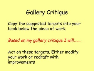 Gallery Critique
Copy the suggested targets into your
book below the piece of work.
Based on my gallery critique I will…….
Act on these targets. Either modify
your work or redraft with
improvements
 